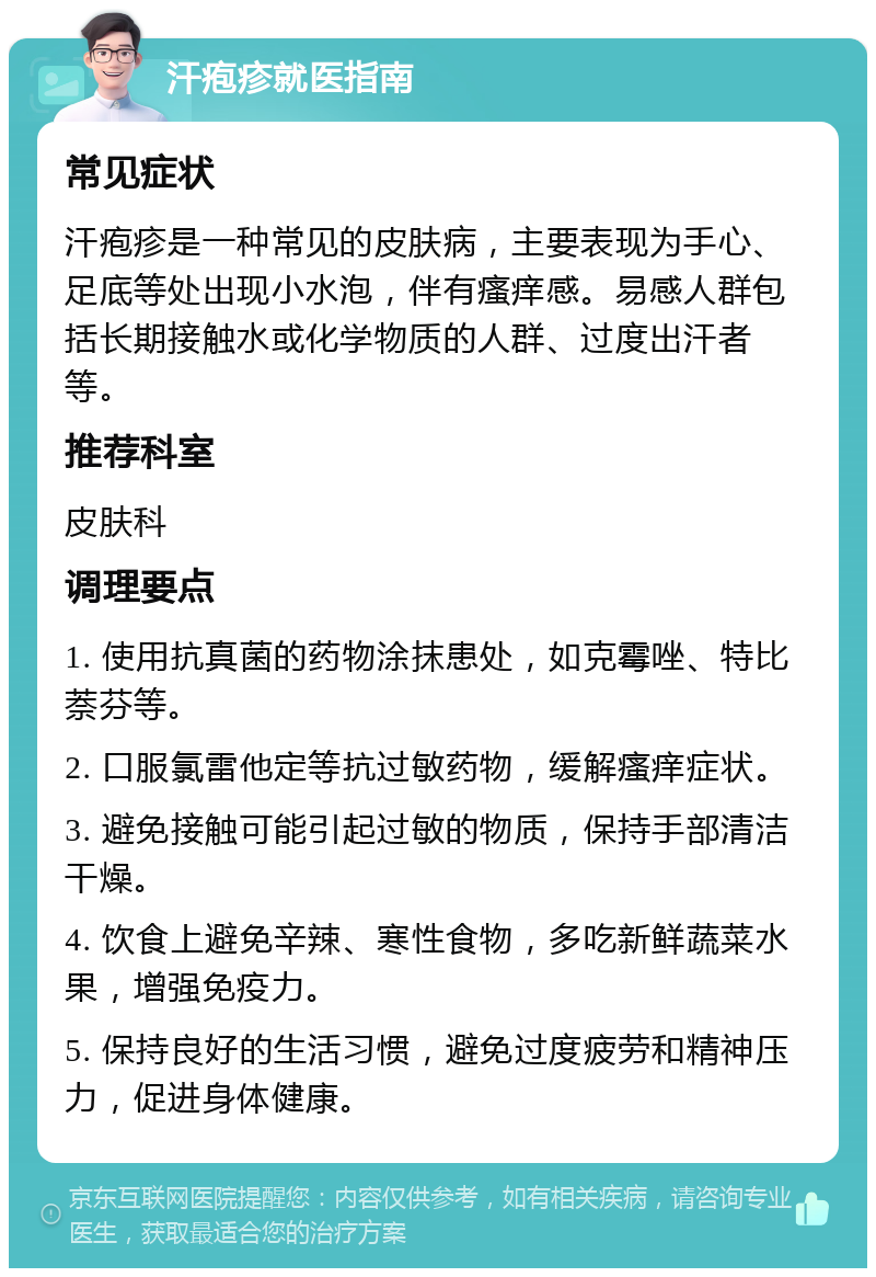 汗疱疹就医指南 常见症状 汗疱疹是一种常见的皮肤病，主要表现为手心、足底等处出现小水泡，伴有瘙痒感。易感人群包括长期接触水或化学物质的人群、过度出汗者等。 推荐科室 皮肤科 调理要点 1. 使用抗真菌的药物涂抹患处，如克霉唑、特比萘芬等。 2. 口服氯雷他定等抗过敏药物，缓解瘙痒症状。 3. 避免接触可能引起过敏的物质，保持手部清洁干燥。 4. 饮食上避免辛辣、寒性食物，多吃新鲜蔬菜水果，增强免疫力。 5. 保持良好的生活习惯，避免过度疲劳和精神压力，促进身体健康。