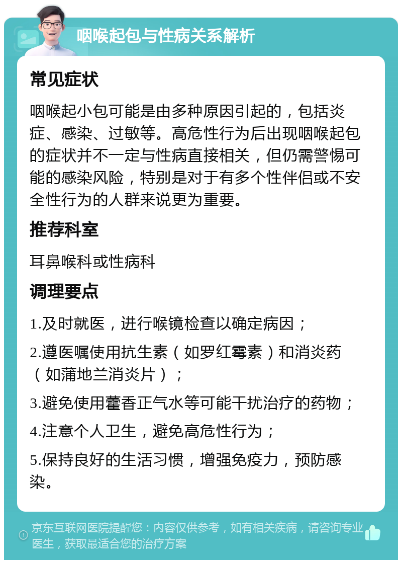 咽喉起包与性病关系解析 常见症状 咽喉起小包可能是由多种原因引起的，包括炎症、感染、过敏等。高危性行为后出现咽喉起包的症状并不一定与性病直接相关，但仍需警惕可能的感染风险，特别是对于有多个性伴侣或不安全性行为的人群来说更为重要。 推荐科室 耳鼻喉科或性病科 调理要点 1.及时就医，进行喉镜检查以确定病因； 2.遵医嘱使用抗生素（如罗红霉素）和消炎药（如蒲地兰消炎片）； 3.避免使用藿香正气水等可能干扰治疗的药物； 4.注意个人卫生，避免高危性行为； 5.保持良好的生活习惯，增强免疫力，预防感染。