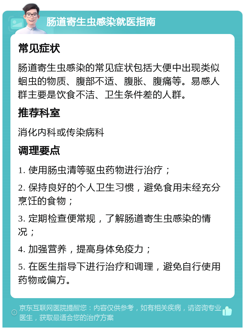 肠道寄生虫感染就医指南 常见症状 肠道寄生虫感染的常见症状包括大便中出现类似蛔虫的物质、腹部不适、腹胀、腹痛等。易感人群主要是饮食不洁、卫生条件差的人群。 推荐科室 消化内科或传染病科 调理要点 1. 使用肠虫清等驱虫药物进行治疗； 2. 保持良好的个人卫生习惯，避免食用未经充分烹饪的食物； 3. 定期检查便常规，了解肠道寄生虫感染的情况； 4. 加强营养，提高身体免疫力； 5. 在医生指导下进行治疗和调理，避免自行使用药物或偏方。