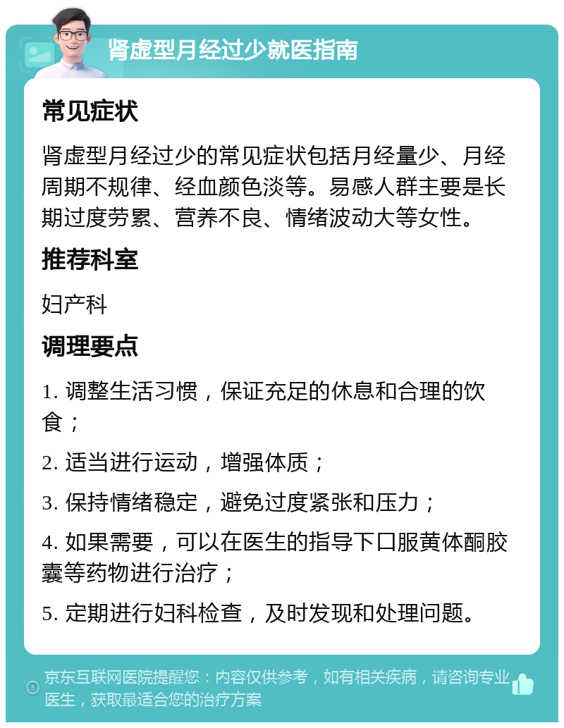 肾虚型月经过少就医指南 常见症状 肾虚型月经过少的常见症状包括月经量少、月经周期不规律、经血颜色淡等。易感人群主要是长期过度劳累、营养不良、情绪波动大等女性。 推荐科室 妇产科 调理要点 1. 调整生活习惯，保证充足的休息和合理的饮食； 2. 适当进行运动，增强体质； 3. 保持情绪稳定，避免过度紧张和压力； 4. 如果需要，可以在医生的指导下口服黄体酮胶囊等药物进行治疗； 5. 定期进行妇科检查，及时发现和处理问题。