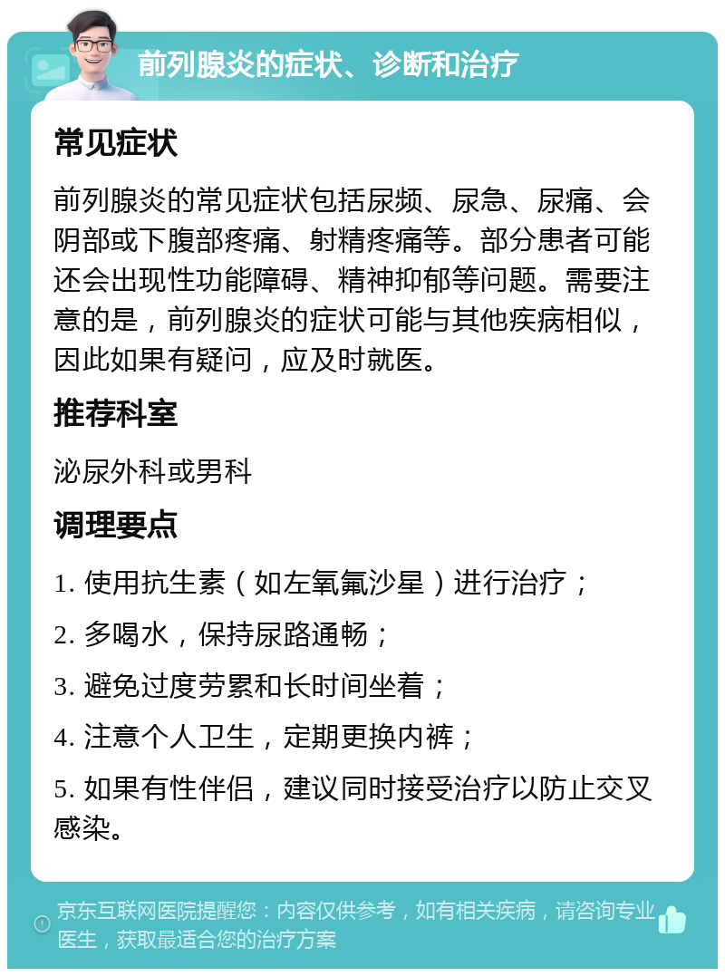 前列腺炎的症状、诊断和治疗 常见症状 前列腺炎的常见症状包括尿频、尿急、尿痛、会阴部或下腹部疼痛、射精疼痛等。部分患者可能还会出现性功能障碍、精神抑郁等问题。需要注意的是，前列腺炎的症状可能与其他疾病相似，因此如果有疑问，应及时就医。 推荐科室 泌尿外科或男科 调理要点 1. 使用抗生素（如左氧氟沙星）进行治疗； 2. 多喝水，保持尿路通畅； 3. 避免过度劳累和长时间坐着； 4. 注意个人卫生，定期更换内裤； 5. 如果有性伴侣，建议同时接受治疗以防止交叉感染。