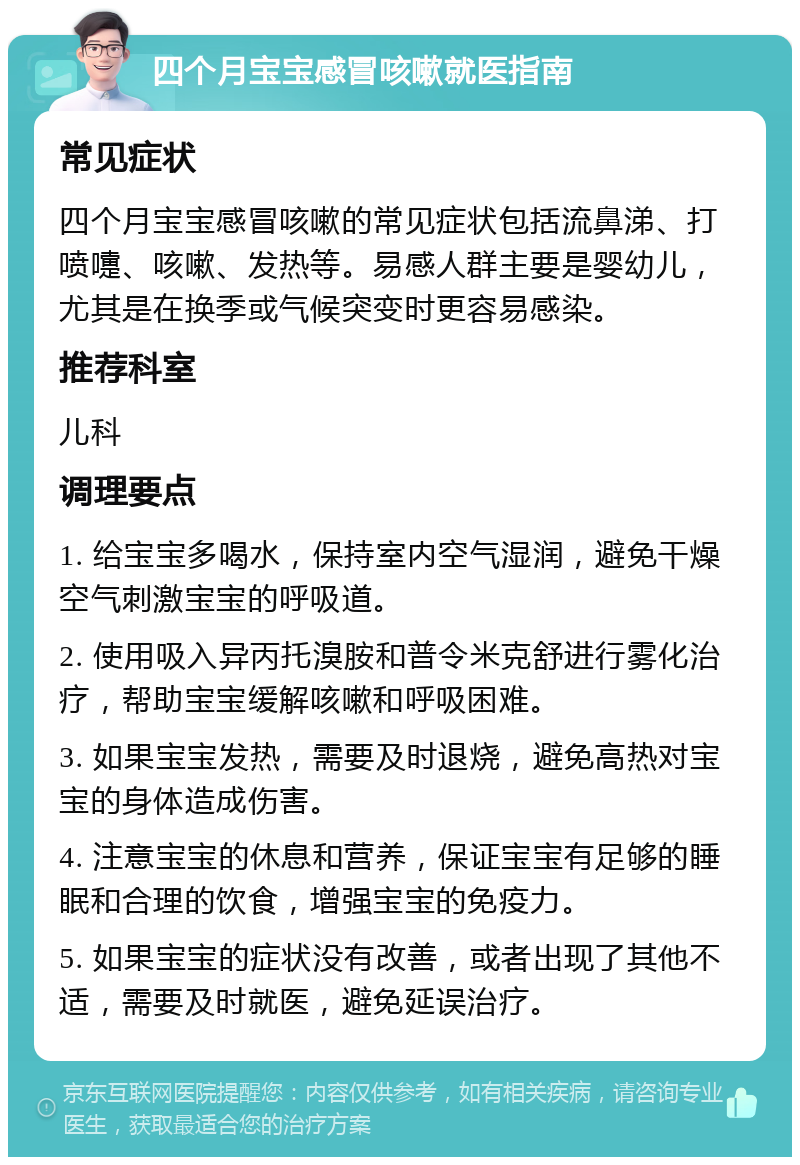 四个月宝宝感冒咳嗽就医指南 常见症状 四个月宝宝感冒咳嗽的常见症状包括流鼻涕、打喷嚏、咳嗽、发热等。易感人群主要是婴幼儿，尤其是在换季或气候突变时更容易感染。 推荐科室 儿科 调理要点 1. 给宝宝多喝水，保持室内空气湿润，避免干燥空气刺激宝宝的呼吸道。 2. 使用吸入异丙托溴胺和普令米克舒进行雾化治疗，帮助宝宝缓解咳嗽和呼吸困难。 3. 如果宝宝发热，需要及时退烧，避免高热对宝宝的身体造成伤害。 4. 注意宝宝的休息和营养，保证宝宝有足够的睡眠和合理的饮食，增强宝宝的免疫力。 5. 如果宝宝的症状没有改善，或者出现了其他不适，需要及时就医，避免延误治疗。