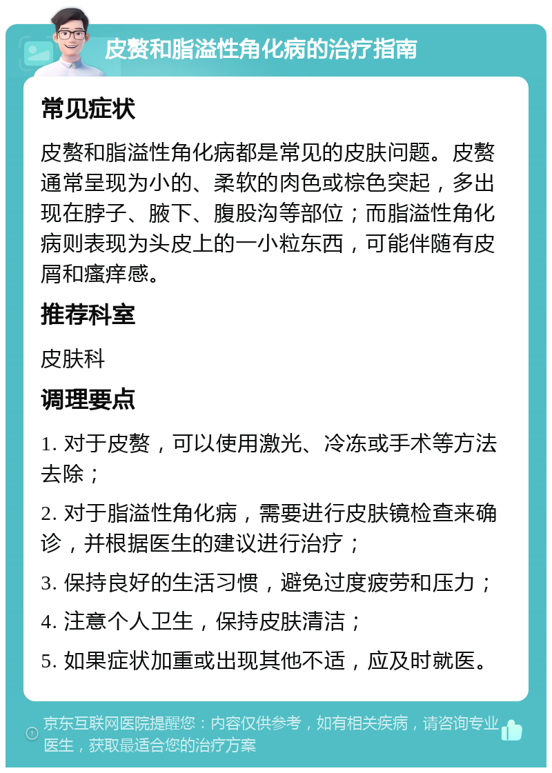 皮赘和脂溢性角化病的治疗指南 常见症状 皮赘和脂溢性角化病都是常见的皮肤问题。皮赘通常呈现为小的、柔软的肉色或棕色突起，多出现在脖子、腋下、腹股沟等部位；而脂溢性角化病则表现为头皮上的一小粒东西，可能伴随有皮屑和瘙痒感。 推荐科室 皮肤科 调理要点 1. 对于皮赘，可以使用激光、冷冻或手术等方法去除； 2. 对于脂溢性角化病，需要进行皮肤镜检查来确诊，并根据医生的建议进行治疗； 3. 保持良好的生活习惯，避免过度疲劳和压力； 4. 注意个人卫生，保持皮肤清洁； 5. 如果症状加重或出现其他不适，应及时就医。