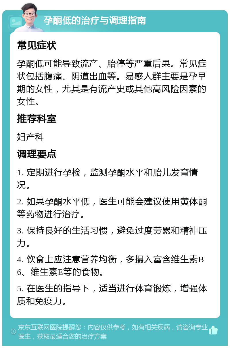 孕酮低的治疗与调理指南 常见症状 孕酮低可能导致流产、胎停等严重后果。常见症状包括腹痛、阴道出血等。易感人群主要是孕早期的女性，尤其是有流产史或其他高风险因素的女性。 推荐科室 妇产科 调理要点 1. 定期进行孕检，监测孕酮水平和胎儿发育情况。 2. 如果孕酮水平低，医生可能会建议使用黄体酮等药物进行治疗。 3. 保持良好的生活习惯，避免过度劳累和精神压力。 4. 饮食上应注意营养均衡，多摄入富含维生素B6、维生素E等的食物。 5. 在医生的指导下，适当进行体育锻炼，增强体质和免疫力。