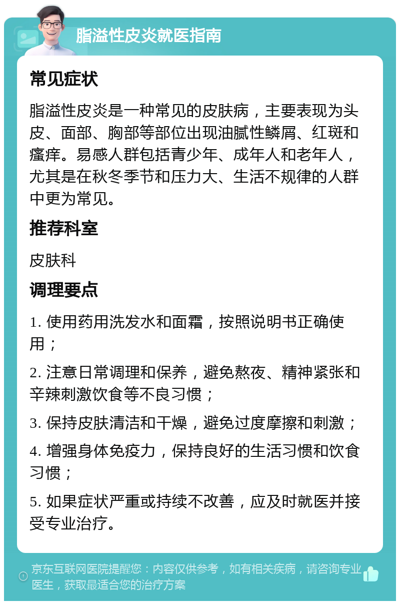 脂溢性皮炎就医指南 常见症状 脂溢性皮炎是一种常见的皮肤病，主要表现为头皮、面部、胸部等部位出现油腻性鳞屑、红斑和瘙痒。易感人群包括青少年、成年人和老年人，尤其是在秋冬季节和压力大、生活不规律的人群中更为常见。 推荐科室 皮肤科 调理要点 1. 使用药用洗发水和面霜，按照说明书正确使用； 2. 注意日常调理和保养，避免熬夜、精神紧张和辛辣刺激饮食等不良习惯； 3. 保持皮肤清洁和干燥，避免过度摩擦和刺激； 4. 增强身体免疫力，保持良好的生活习惯和饮食习惯； 5. 如果症状严重或持续不改善，应及时就医并接受专业治疗。