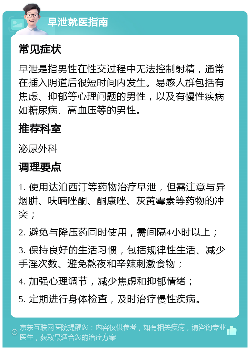 早泄就医指南 常见症状 早泄是指男性在性交过程中无法控制射精，通常在插入阴道后很短时间内发生。易感人群包括有焦虑、抑郁等心理问题的男性，以及有慢性疾病如糖尿病、高血压等的男性。 推荐科室 泌尿外科 调理要点 1. 使用达泊西汀等药物治疗早泄，但需注意与异烟肼、呋喃唑酮、酮康唑、灰黄霉素等药物的冲突； 2. 避免与降压药同时使用，需间隔4小时以上； 3. 保持良好的生活习惯，包括规律性生活、减少手淫次数、避免熬夜和辛辣刺激食物； 4. 加强心理调节，减少焦虑和抑郁情绪； 5. 定期进行身体检查，及时治疗慢性疾病。