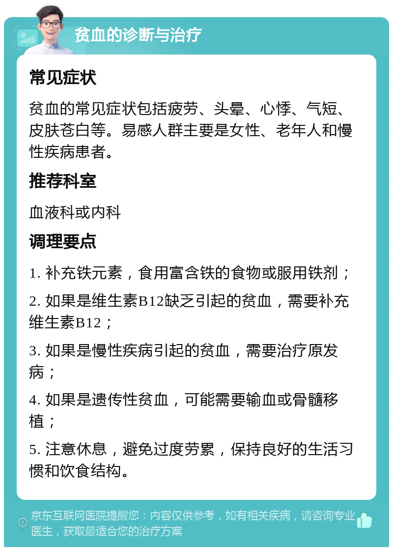 贫血的诊断与治疗 常见症状 贫血的常见症状包括疲劳、头晕、心悸、气短、皮肤苍白等。易感人群主要是女性、老年人和慢性疾病患者。 推荐科室 血液科或内科 调理要点 1. 补充铁元素，食用富含铁的食物或服用铁剂； 2. 如果是维生素B12缺乏引起的贫血，需要补充维生素B12； 3. 如果是慢性疾病引起的贫血，需要治疗原发病； 4. 如果是遗传性贫血，可能需要输血或骨髓移植； 5. 注意休息，避免过度劳累，保持良好的生活习惯和饮食结构。