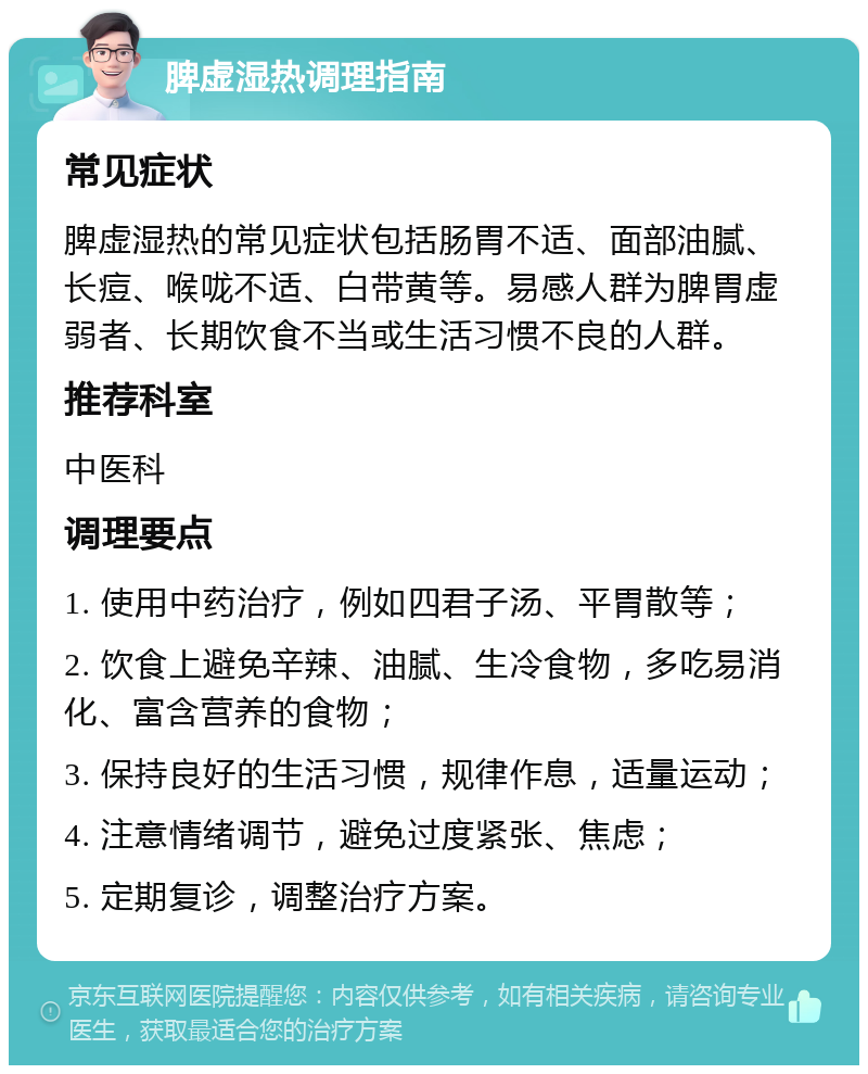 脾虚湿热调理指南 常见症状 脾虚湿热的常见症状包括肠胃不适、面部油腻、长痘、喉咙不适、白带黄等。易感人群为脾胃虚弱者、长期饮食不当或生活习惯不良的人群。 推荐科室 中医科 调理要点 1. 使用中药治疗，例如四君子汤、平胃散等； 2. 饮食上避免辛辣、油腻、生冷食物，多吃易消化、富含营养的食物； 3. 保持良好的生活习惯，规律作息，适量运动； 4. 注意情绪调节，避免过度紧张、焦虑； 5. 定期复诊，调整治疗方案。