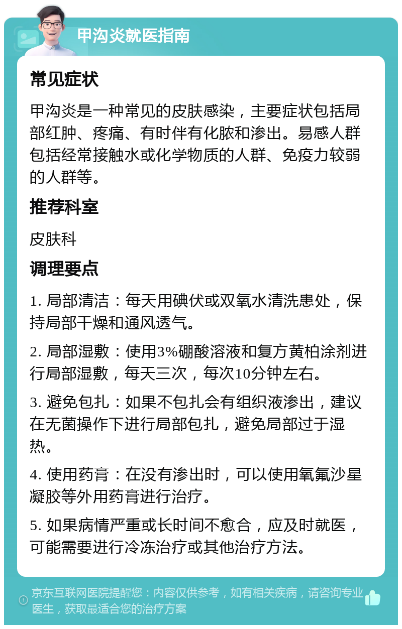 甲沟炎就医指南 常见症状 甲沟炎是一种常见的皮肤感染，主要症状包括局部红肿、疼痛、有时伴有化脓和渗出。易感人群包括经常接触水或化学物质的人群、免疫力较弱的人群等。 推荐科室 皮肤科 调理要点 1. 局部清洁：每天用碘伏或双氧水清洗患处，保持局部干燥和通风透气。 2. 局部湿敷：使用3%硼酸溶液和复方黄柏涂剂进行局部湿敷，每天三次，每次10分钟左右。 3. 避免包扎：如果不包扎会有组织液渗出，建议在无菌操作下进行局部包扎，避免局部过于湿热。 4. 使用药膏：在没有渗出时，可以使用氧氟沙星凝胶等外用药膏进行治疗。 5. 如果病情严重或长时间不愈合，应及时就医，可能需要进行冷冻治疗或其他治疗方法。