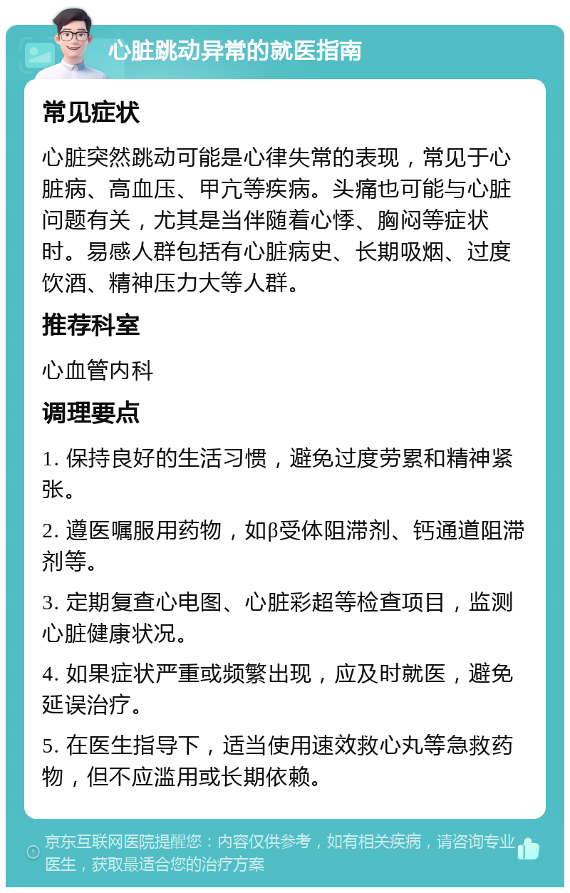 心脏跳动异常的就医指南 常见症状 心脏突然跳动可能是心律失常的表现，常见于心脏病、高血压、甲亢等疾病。头痛也可能与心脏问题有关，尤其是当伴随着心悸、胸闷等症状时。易感人群包括有心脏病史、长期吸烟、过度饮酒、精神压力大等人群。 推荐科室 心血管内科 调理要点 1. 保持良好的生活习惯，避免过度劳累和精神紧张。 2. 遵医嘱服用药物，如β受体阻滞剂、钙通道阻滞剂等。 3. 定期复查心电图、心脏彩超等检查项目，监测心脏健康状况。 4. 如果症状严重或频繁出现，应及时就医，避免延误治疗。 5. 在医生指导下，适当使用速效救心丸等急救药物，但不应滥用或长期依赖。