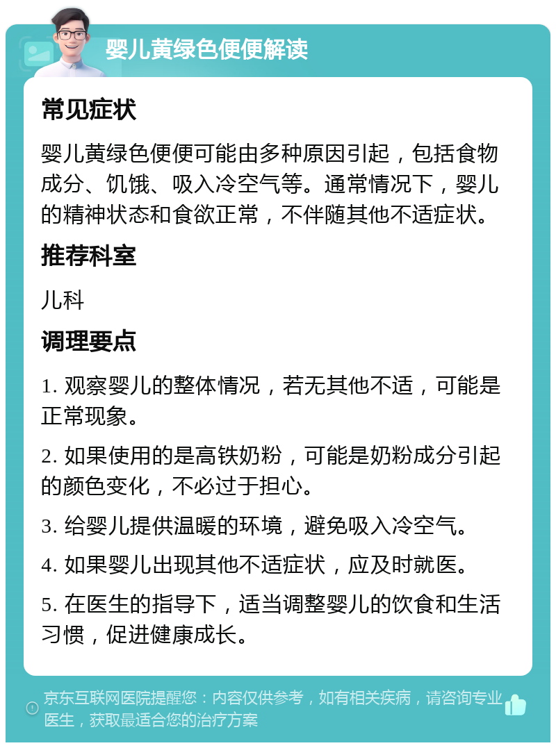 婴儿黄绿色便便解读 常见症状 婴儿黄绿色便便可能由多种原因引起，包括食物成分、饥饿、吸入冷空气等。通常情况下，婴儿的精神状态和食欲正常，不伴随其他不适症状。 推荐科室 儿科 调理要点 1. 观察婴儿的整体情况，若无其他不适，可能是正常现象。 2. 如果使用的是高铁奶粉，可能是奶粉成分引起的颜色变化，不必过于担心。 3. 给婴儿提供温暖的环境，避免吸入冷空气。 4. 如果婴儿出现其他不适症状，应及时就医。 5. 在医生的指导下，适当调整婴儿的饮食和生活习惯，促进健康成长。