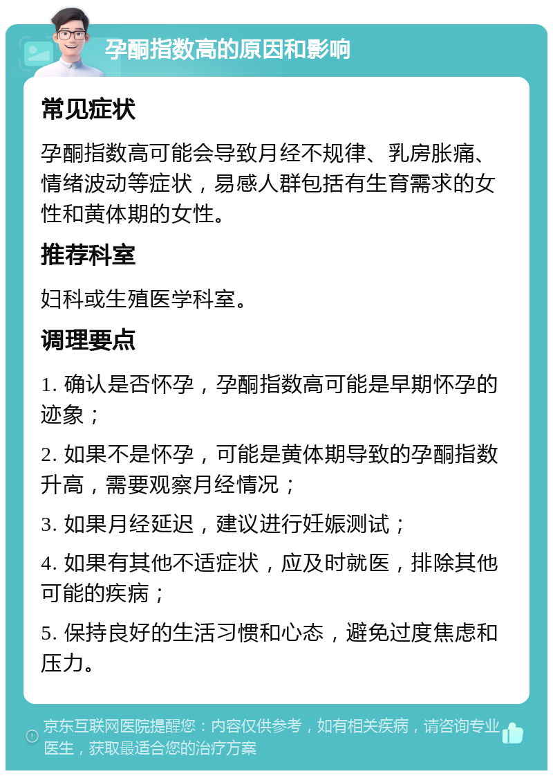 孕酮指数高的原因和影响 常见症状 孕酮指数高可能会导致月经不规律、乳房胀痛、情绪波动等症状，易感人群包括有生育需求的女性和黄体期的女性。 推荐科室 妇科或生殖医学科室。 调理要点 1. 确认是否怀孕，孕酮指数高可能是早期怀孕的迹象； 2. 如果不是怀孕，可能是黄体期导致的孕酮指数升高，需要观察月经情况； 3. 如果月经延迟，建议进行妊娠测试； 4. 如果有其他不适症状，应及时就医，排除其他可能的疾病； 5. 保持良好的生活习惯和心态，避免过度焦虑和压力。