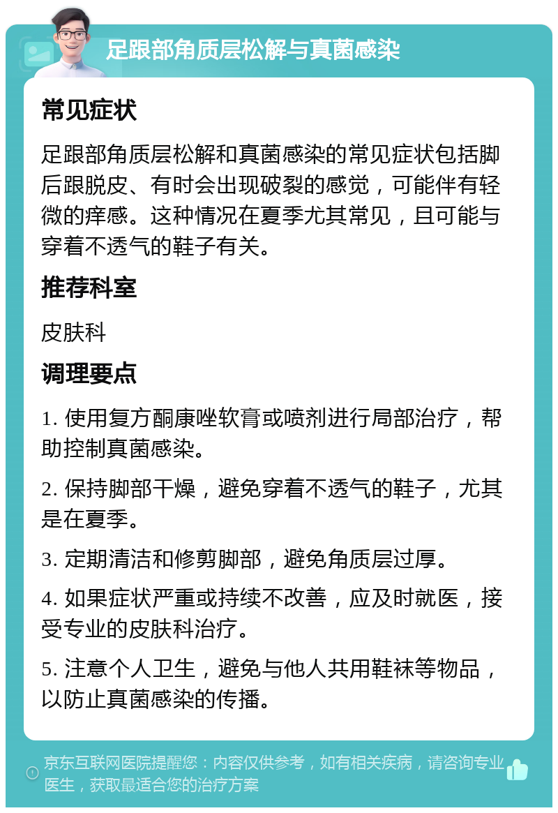 足跟部角质层松解与真菌感染 常见症状 足跟部角质层松解和真菌感染的常见症状包括脚后跟脱皮、有时会出现破裂的感觉，可能伴有轻微的痒感。这种情况在夏季尤其常见，且可能与穿着不透气的鞋子有关。 推荐科室 皮肤科 调理要点 1. 使用复方酮康唑软膏或喷剂进行局部治疗，帮助控制真菌感染。 2. 保持脚部干燥，避免穿着不透气的鞋子，尤其是在夏季。 3. 定期清洁和修剪脚部，避免角质层过厚。 4. 如果症状严重或持续不改善，应及时就医，接受专业的皮肤科治疗。 5. 注意个人卫生，避免与他人共用鞋袜等物品，以防止真菌感染的传播。