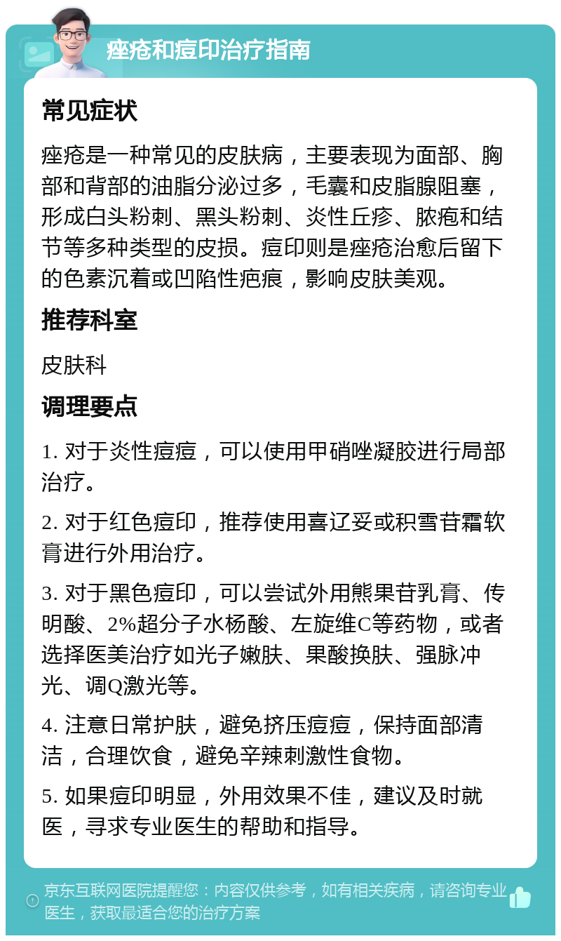 痤疮和痘印治疗指南 常见症状 痤疮是一种常见的皮肤病，主要表现为面部、胸部和背部的油脂分泌过多，毛囊和皮脂腺阻塞，形成白头粉刺、黑头粉刺、炎性丘疹、脓疱和结节等多种类型的皮损。痘印则是痤疮治愈后留下的色素沉着或凹陷性疤痕，影响皮肤美观。 推荐科室 皮肤科 调理要点 1. 对于炎性痘痘，可以使用甲硝唑凝胶进行局部治疗。 2. 对于红色痘印，推荐使用喜辽妥或积雪苷霜软膏进行外用治疗。 3. 对于黑色痘印，可以尝试外用熊果苷乳膏、传明酸、2%超分子水杨酸、左旋维C等药物，或者选择医美治疗如光子嫩肤、果酸换肤、强脉冲光、调Q激光等。 4. 注意日常护肤，避免挤压痘痘，保持面部清洁，合理饮食，避免辛辣刺激性食物。 5. 如果痘印明显，外用效果不佳，建议及时就医，寻求专业医生的帮助和指导。