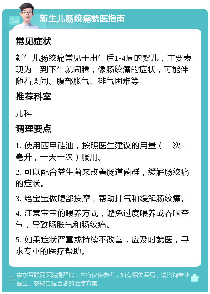 新生儿肠绞痛就医指南 常见症状 新生儿肠绞痛常见于出生后1-4周的婴儿，主要表现为一到下午就闹腾，像肠绞痛的症状，可能伴随着哭闹、腹部胀气、排气困难等。 推荐科室 儿科 调理要点 1. 使用西甲硅油，按照医生建议的用量（一次一毫升，一天一次）服用。 2. 可以配合益生菌来改善肠道菌群，缓解肠绞痛的症状。 3. 给宝宝做腹部按摩，帮助排气和缓解肠绞痛。 4. 注意宝宝的喂养方式，避免过度喂养或吞咽空气，导致肠胀气和肠绞痛。 5. 如果症状严重或持续不改善，应及时就医，寻求专业的医疗帮助。