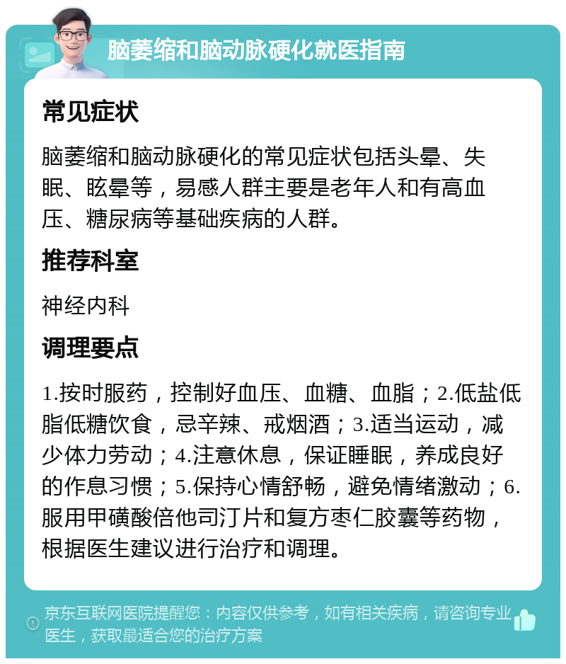 脑萎缩和脑动脉硬化就医指南 常见症状 脑萎缩和脑动脉硬化的常见症状包括头晕、失眠、眩晕等，易感人群主要是老年人和有高血压、糖尿病等基础疾病的人群。 推荐科室 神经内科 调理要点 1.按时服药，控制好血压、血糖、血脂；2.低盐低脂低糖饮食，忌辛辣、戒烟酒；3.适当运动，减少体力劳动；4.注意休息，保证睡眠，养成良好的作息习惯；5.保持心情舒畅，避免情绪激动；6.服用甲磺酸倍他司汀片和复方枣仁胶囊等药物，根据医生建议进行治疗和调理。