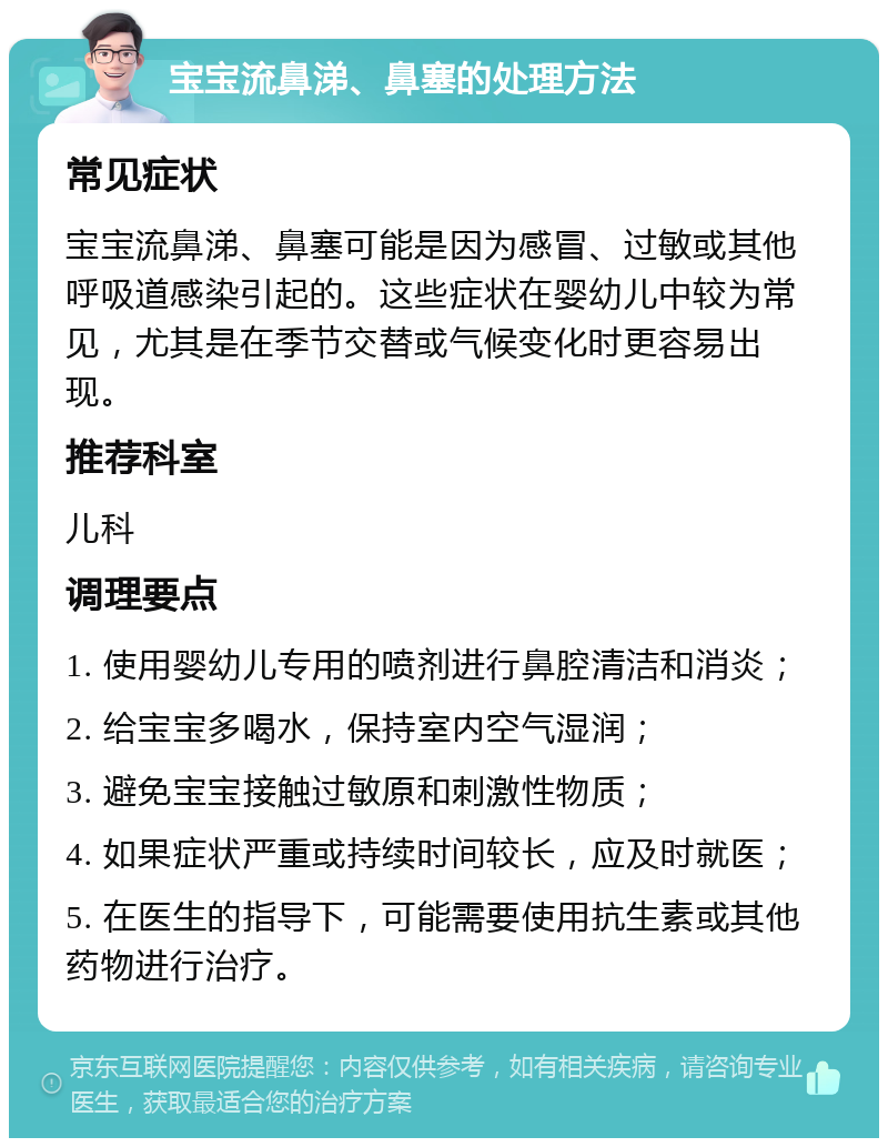 宝宝流鼻涕、鼻塞的处理方法 常见症状 宝宝流鼻涕、鼻塞可能是因为感冒、过敏或其他呼吸道感染引起的。这些症状在婴幼儿中较为常见，尤其是在季节交替或气候变化时更容易出现。 推荐科室 儿科 调理要点 1. 使用婴幼儿专用的喷剂进行鼻腔清洁和消炎； 2. 给宝宝多喝水，保持室内空气湿润； 3. 避免宝宝接触过敏原和刺激性物质； 4. 如果症状严重或持续时间较长，应及时就医； 5. 在医生的指导下，可能需要使用抗生素或其他药物进行治疗。