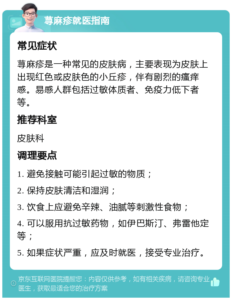 荨麻疹就医指南 常见症状 荨麻疹是一种常见的皮肤病，主要表现为皮肤上出现红色或皮肤色的小丘疹，伴有剧烈的瘙痒感。易感人群包括过敏体质者、免疫力低下者等。 推荐科室 皮肤科 调理要点 1. 避免接触可能引起过敏的物质； 2. 保持皮肤清洁和湿润； 3. 饮食上应避免辛辣、油腻等刺激性食物； 4. 可以服用抗过敏药物，如伊巴斯汀、弗雷他定等； 5. 如果症状严重，应及时就医，接受专业治疗。