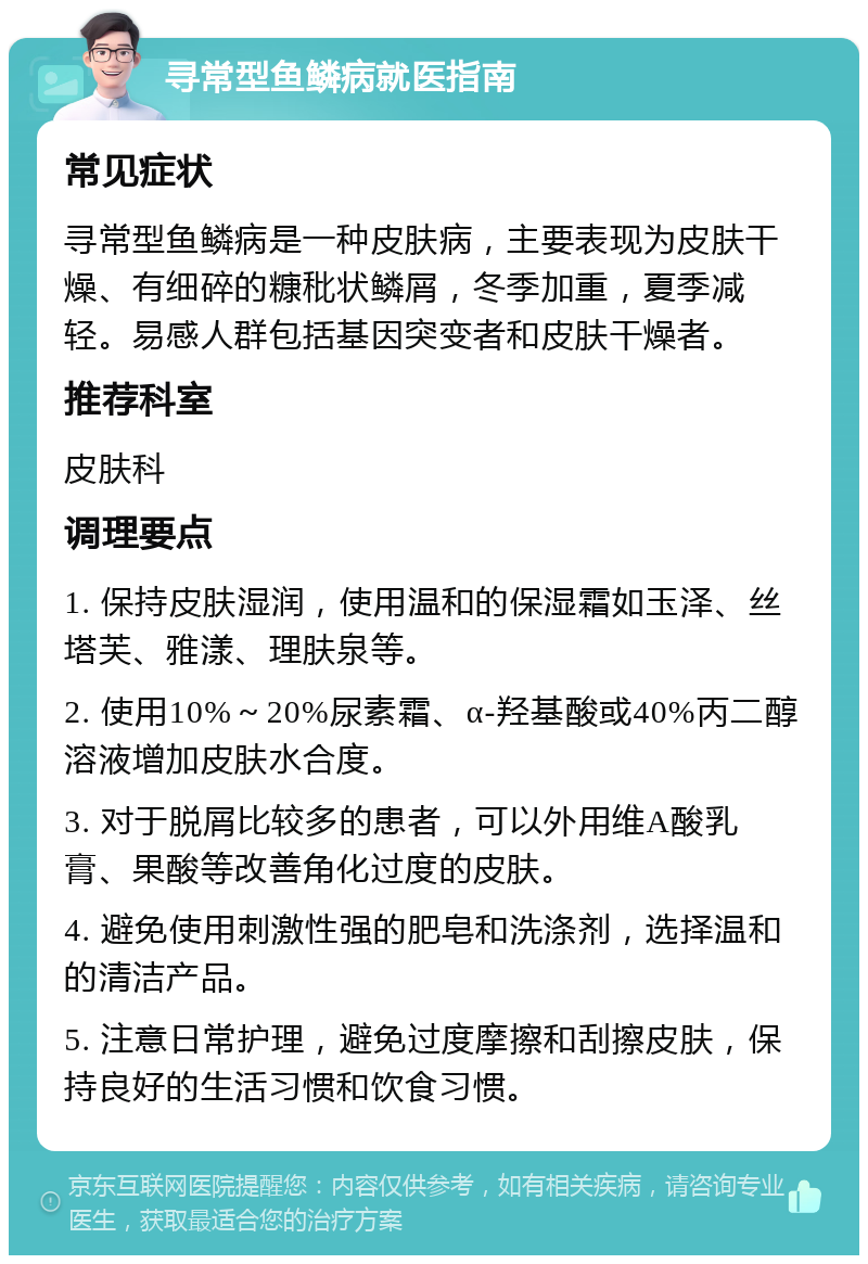 寻常型鱼鳞病就医指南 常见症状 寻常型鱼鳞病是一种皮肤病，主要表现为皮肤干燥、有细碎的糠秕状鳞屑，冬季加重，夏季减轻。易感人群包括基因突变者和皮肤干燥者。 推荐科室 皮肤科 调理要点 1. 保持皮肤湿润，使用温和的保湿霜如玉泽、丝塔芙、雅漾、理肤泉等。 2. 使用10%～20%尿素霜、α-羟基酸或40%丙二醇溶液增加皮肤水合度。 3. 对于脱屑比较多的患者，可以外用维A酸乳膏、果酸等改善角化过度的皮肤。 4. 避免使用刺激性强的肥皂和洗涤剂，选择温和的清洁产品。 5. 注意日常护理，避免过度摩擦和刮擦皮肤，保持良好的生活习惯和饮食习惯。