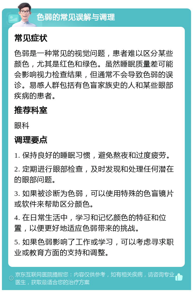 色弱的常见误解与调理 常见症状 色弱是一种常见的视觉问题，患者难以区分某些颜色，尤其是红色和绿色。虽然睡眠质量差可能会影响视力检查结果，但通常不会导致色弱的误诊。易感人群包括有色盲家族史的人和某些眼部疾病的患者。 推荐科室 眼科 调理要点 1. 保持良好的睡眠习惯，避免熬夜和过度疲劳。 2. 定期进行眼部检查，及时发现和处理任何潜在的眼部问题。 3. 如果被诊断为色弱，可以使用特殊的色盲镜片或软件来帮助区分颜色。 4. 在日常生活中，学习和记忆颜色的特征和位置，以便更好地适应色弱带来的挑战。 5. 如果色弱影响了工作或学习，可以考虑寻求职业或教育方面的支持和调整。