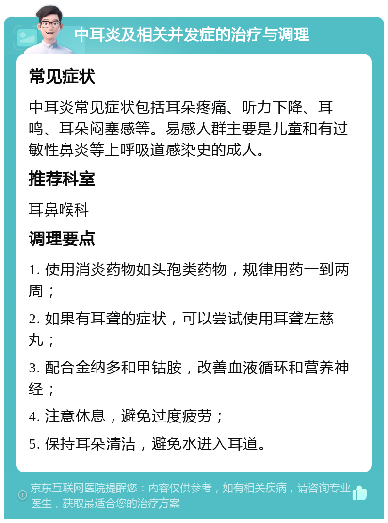 中耳炎及相关并发症的治疗与调理 常见症状 中耳炎常见症状包括耳朵疼痛、听力下降、耳鸣、耳朵闷塞感等。易感人群主要是儿童和有过敏性鼻炎等上呼吸道感染史的成人。 推荐科室 耳鼻喉科 调理要点 1. 使用消炎药物如头孢类药物，规律用药一到两周； 2. 如果有耳聋的症状，可以尝试使用耳聋左慈丸； 3. 配合金纳多和甲钴胺，改善血液循环和营养神经； 4. 注意休息，避免过度疲劳； 5. 保持耳朵清洁，避免水进入耳道。