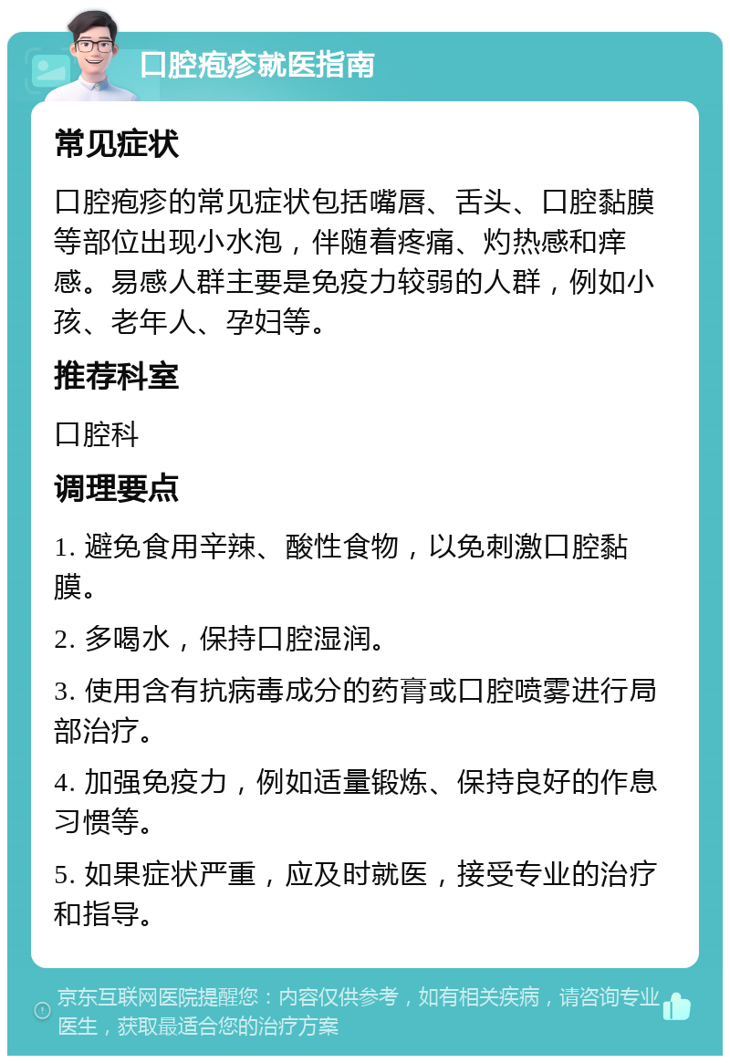 口腔疱疹就医指南 常见症状 口腔疱疹的常见症状包括嘴唇、舌头、口腔黏膜等部位出现小水泡，伴随着疼痛、灼热感和痒感。易感人群主要是免疫力较弱的人群，例如小孩、老年人、孕妇等。 推荐科室 口腔科 调理要点 1. 避免食用辛辣、酸性食物，以免刺激口腔黏膜。 2. 多喝水，保持口腔湿润。 3. 使用含有抗病毒成分的药膏或口腔喷雾进行局部治疗。 4. 加强免疫力，例如适量锻炼、保持良好的作息习惯等。 5. 如果症状严重，应及时就医，接受专业的治疗和指导。