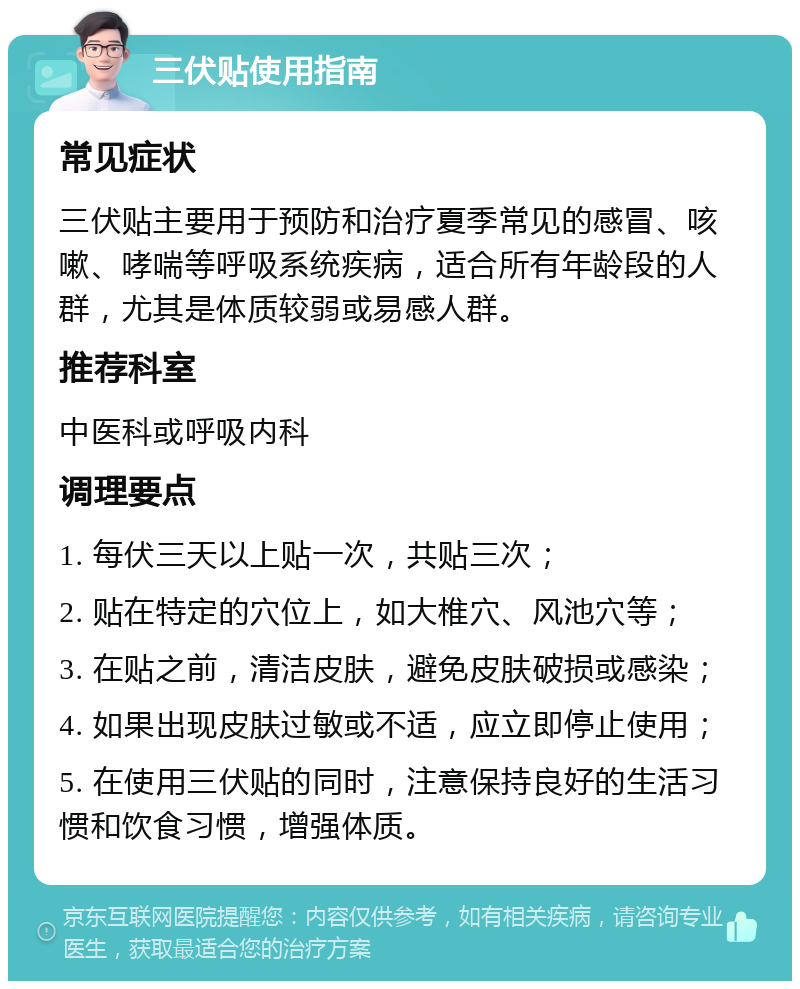 三伏贴使用指南 常见症状 三伏贴主要用于预防和治疗夏季常见的感冒、咳嗽、哮喘等呼吸系统疾病，适合所有年龄段的人群，尤其是体质较弱或易感人群。 推荐科室 中医科或呼吸内科 调理要点 1. 每伏三天以上贴一次，共贴三次； 2. 贴在特定的穴位上，如大椎穴、风池穴等； 3. 在贴之前，清洁皮肤，避免皮肤破损或感染； 4. 如果出现皮肤过敏或不适，应立即停止使用； 5. 在使用三伏贴的同时，注意保持良好的生活习惯和饮食习惯，增强体质。