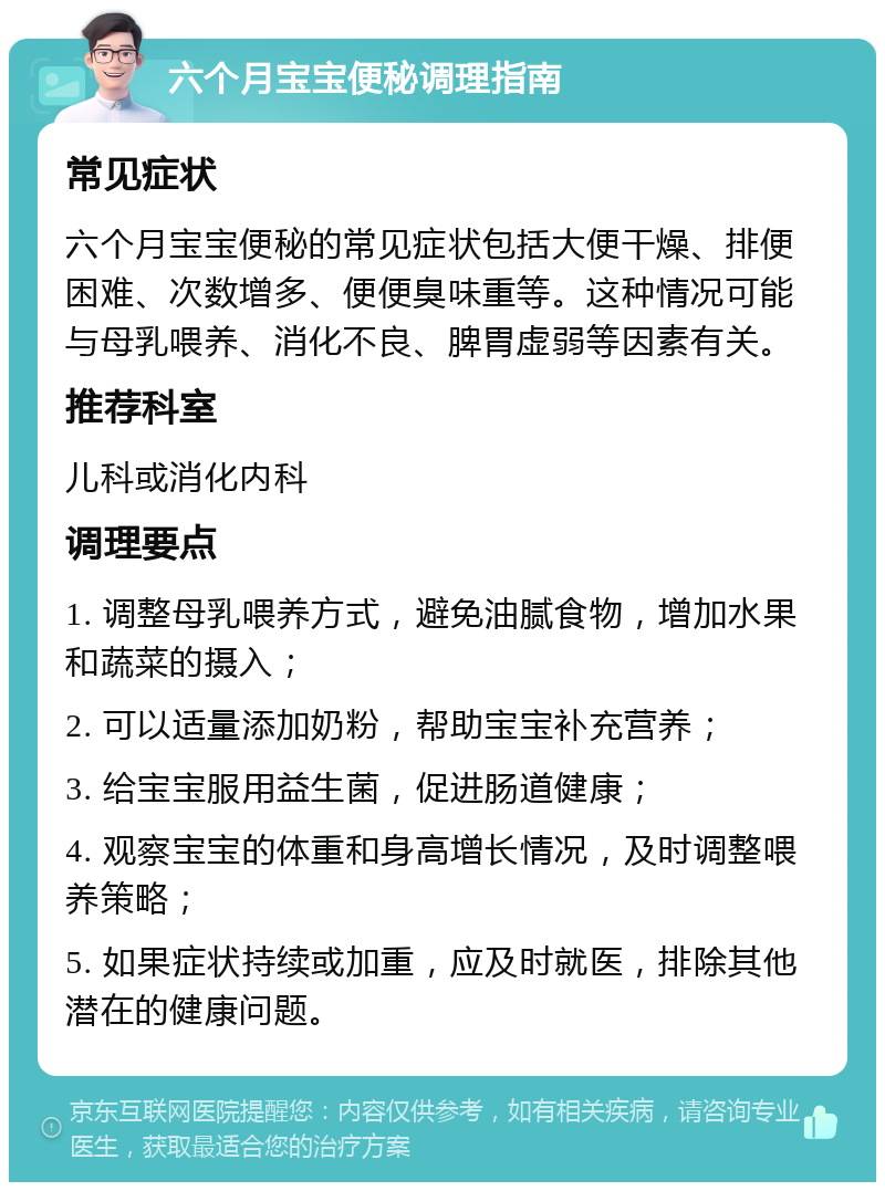 六个月宝宝便秘调理指南 常见症状 六个月宝宝便秘的常见症状包括大便干燥、排便困难、次数增多、便便臭味重等。这种情况可能与母乳喂养、消化不良、脾胃虚弱等因素有关。 推荐科室 儿科或消化内科 调理要点 1. 调整母乳喂养方式，避免油腻食物，增加水果和蔬菜的摄入； 2. 可以适量添加奶粉，帮助宝宝补充营养； 3. 给宝宝服用益生菌，促进肠道健康； 4. 观察宝宝的体重和身高增长情况，及时调整喂养策略； 5. 如果症状持续或加重，应及时就医，排除其他潜在的健康问题。