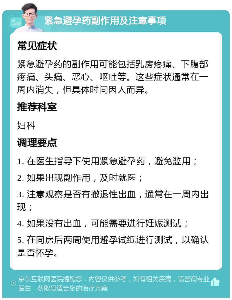 紧急避孕药副作用及注意事项 常见症状 紧急避孕药的副作用可能包括乳房疼痛、下腹部疼痛、头痛、恶心、呕吐等。这些症状通常在一周内消失，但具体时间因人而异。 推荐科室 妇科 调理要点 1. 在医生指导下使用紧急避孕药，避免滥用； 2. 如果出现副作用，及时就医； 3. 注意观察是否有撤退性出血，通常在一周内出现； 4. 如果没有出血，可能需要进行妊娠测试； 5. 在同房后两周使用避孕试纸进行测试，以确认是否怀孕。