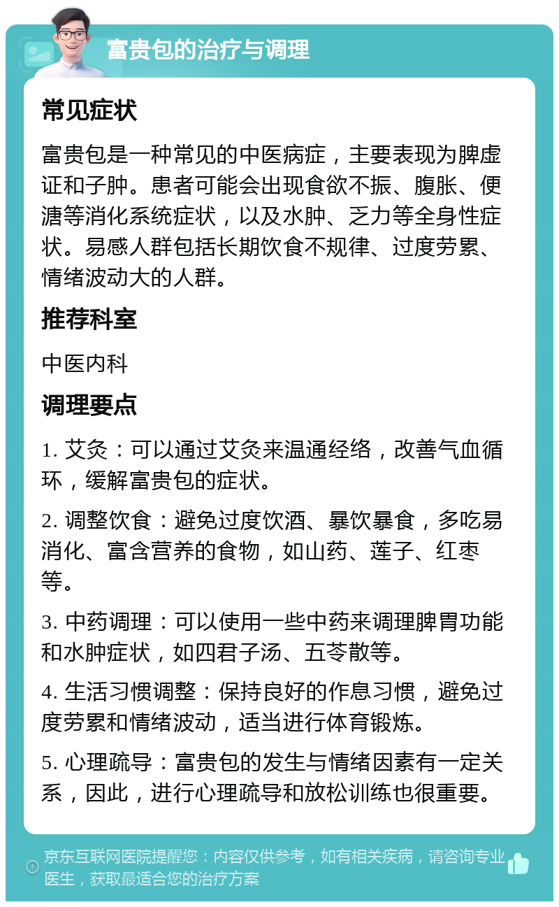 富贵包的治疗与调理 常见症状 富贵包是一种常见的中医病症，主要表现为脾虚证和子肿。患者可能会出现食欲不振、腹胀、便溏等消化系统症状，以及水肿、乏力等全身性症状。易感人群包括长期饮食不规律、过度劳累、情绪波动大的人群。 推荐科室 中医内科 调理要点 1. 艾灸：可以通过艾灸来温通经络，改善气血循环，缓解富贵包的症状。 2. 调整饮食：避免过度饮酒、暴饮暴食，多吃易消化、富含营养的食物，如山药、莲子、红枣等。 3. 中药调理：可以使用一些中药来调理脾胃功能和水肿症状，如四君子汤、五苓散等。 4. 生活习惯调整：保持良好的作息习惯，避免过度劳累和情绪波动，适当进行体育锻炼。 5. 心理疏导：富贵包的发生与情绪因素有一定关系，因此，进行心理疏导和放松训练也很重要。