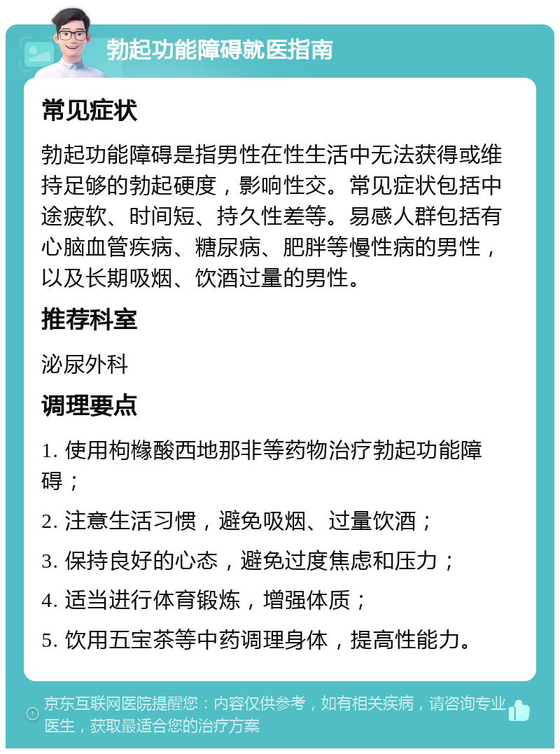 勃起功能障碍就医指南 常见症状 勃起功能障碍是指男性在性生活中无法获得或维持足够的勃起硬度，影响性交。常见症状包括中途疲软、时间短、持久性差等。易感人群包括有心脑血管疾病、糖尿病、肥胖等慢性病的男性，以及长期吸烟、饮酒过量的男性。 推荐科室 泌尿外科 调理要点 1. 使用枸橼酸西地那非等药物治疗勃起功能障碍； 2. 注意生活习惯，避免吸烟、过量饮酒； 3. 保持良好的心态，避免过度焦虑和压力； 4. 适当进行体育锻炼，增强体质； 5. 饮用五宝茶等中药调理身体，提高性能力。