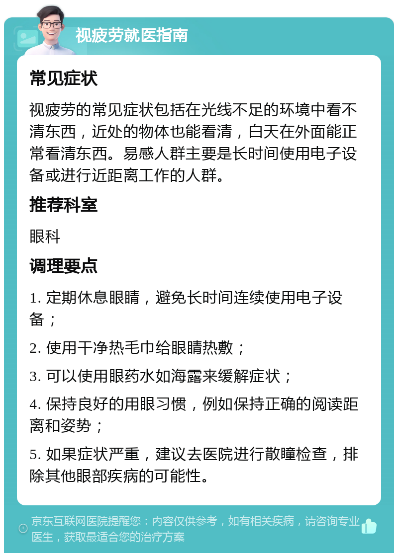 视疲劳就医指南 常见症状 视疲劳的常见症状包括在光线不足的环境中看不清东西，近处的物体也能看清，白天在外面能正常看清东西。易感人群主要是长时间使用电子设备或进行近距离工作的人群。 推荐科室 眼科 调理要点 1. 定期休息眼睛，避免长时间连续使用电子设备； 2. 使用干净热毛巾给眼睛热敷； 3. 可以使用眼药水如海露来缓解症状； 4. 保持良好的用眼习惯，例如保持正确的阅读距离和姿势； 5. 如果症状严重，建议去医院进行散瞳检查，排除其他眼部疾病的可能性。