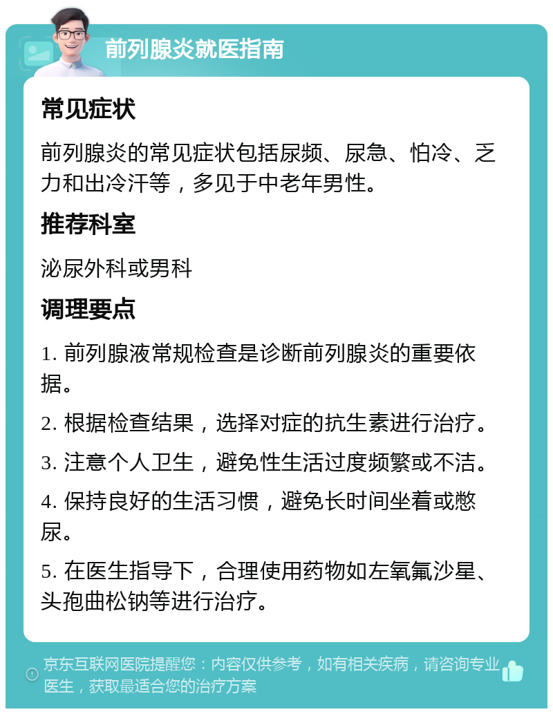 前列腺炎就医指南 常见症状 前列腺炎的常见症状包括尿频、尿急、怕冷、乏力和出冷汗等，多见于中老年男性。 推荐科室 泌尿外科或男科 调理要点 1. 前列腺液常规检查是诊断前列腺炎的重要依据。 2. 根据检查结果，选择对症的抗生素进行治疗。 3. 注意个人卫生，避免性生活过度频繁或不洁。 4. 保持良好的生活习惯，避免长时间坐着或憋尿。 5. 在医生指导下，合理使用药物如左氧氟沙星、头孢曲松钠等进行治疗。