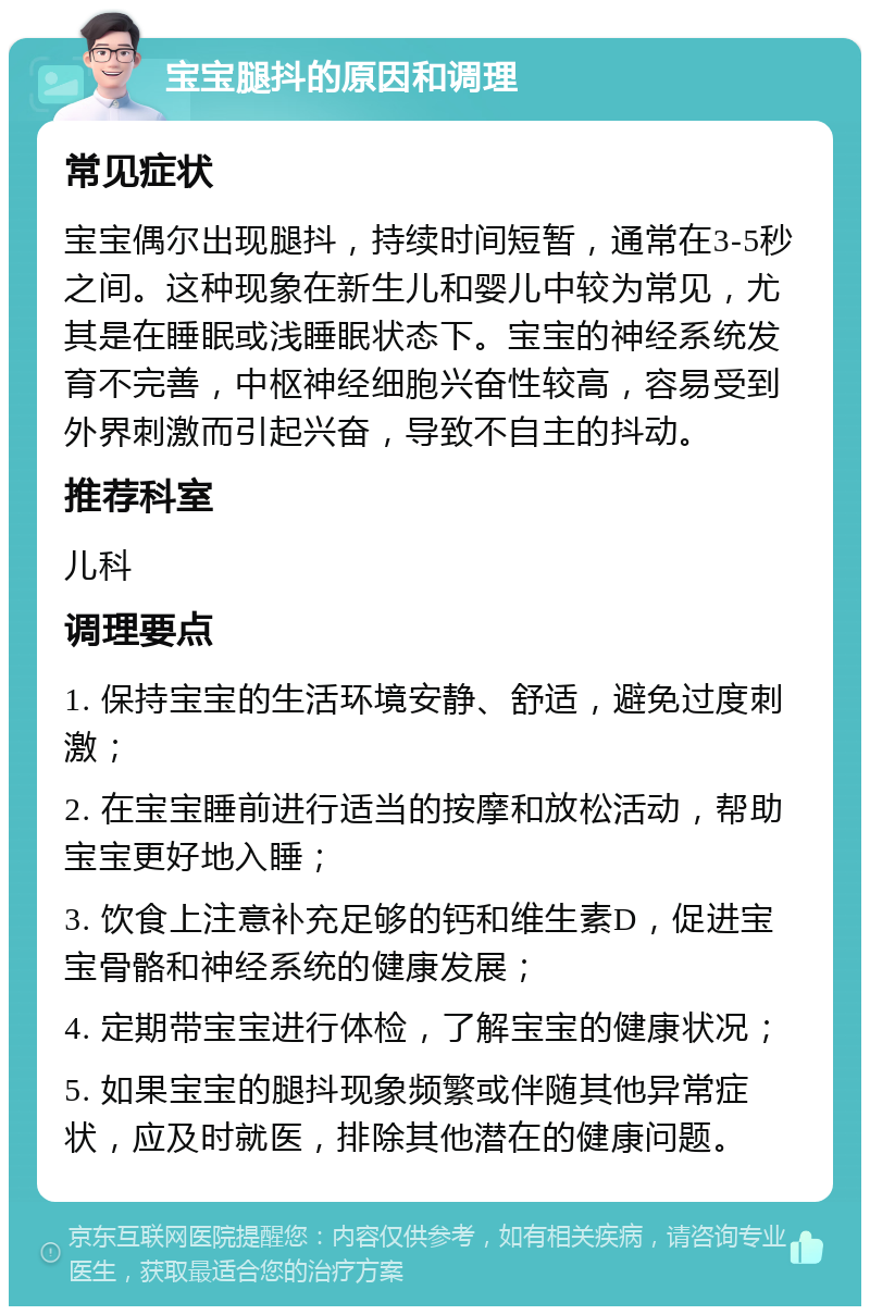 宝宝腿抖的原因和调理 常见症状 宝宝偶尔出现腿抖，持续时间短暂，通常在3-5秒之间。这种现象在新生儿和婴儿中较为常见，尤其是在睡眠或浅睡眠状态下。宝宝的神经系统发育不完善，中枢神经细胞兴奋性较高，容易受到外界刺激而引起兴奋，导致不自主的抖动。 推荐科室 儿科 调理要点 1. 保持宝宝的生活环境安静、舒适，避免过度刺激； 2. 在宝宝睡前进行适当的按摩和放松活动，帮助宝宝更好地入睡； 3. 饮食上注意补充足够的钙和维生素D，促进宝宝骨骼和神经系统的健康发展； 4. 定期带宝宝进行体检，了解宝宝的健康状况； 5. 如果宝宝的腿抖现象频繁或伴随其他异常症状，应及时就医，排除其他潜在的健康问题。