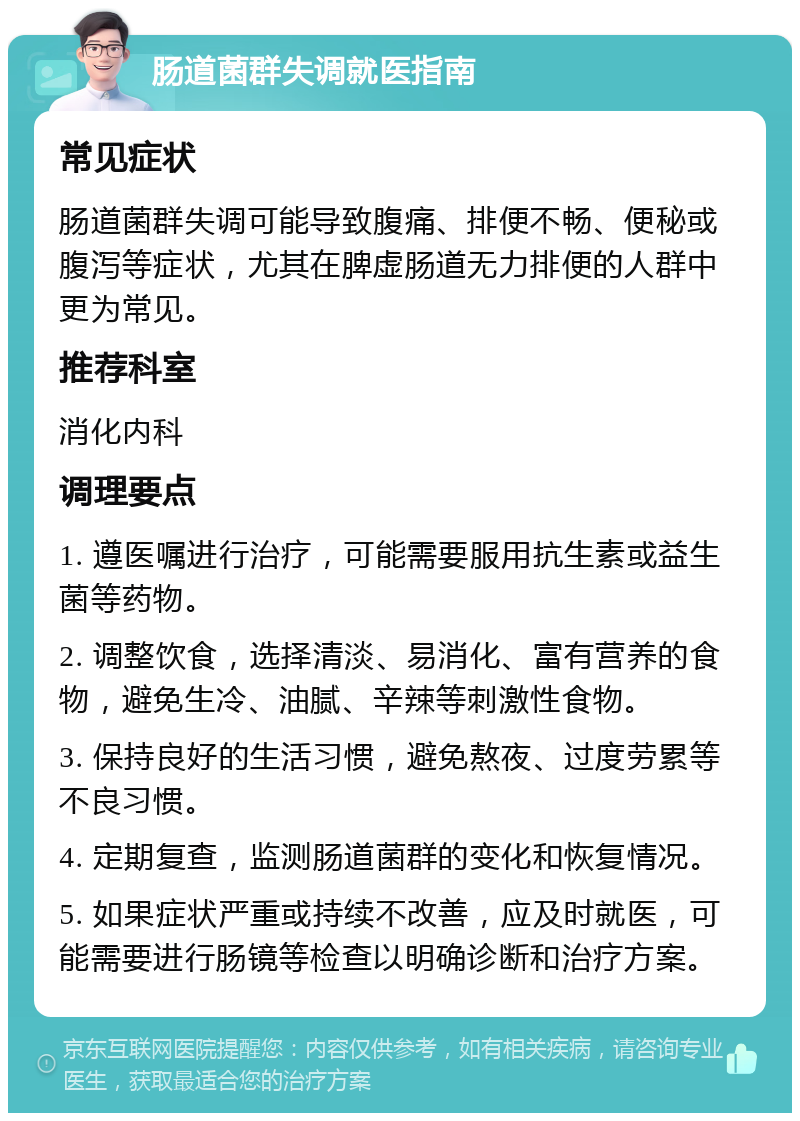 肠道菌群失调就医指南 常见症状 肠道菌群失调可能导致腹痛、排便不畅、便秘或腹泻等症状，尤其在脾虚肠道无力排便的人群中更为常见。 推荐科室 消化内科 调理要点 1. 遵医嘱进行治疗，可能需要服用抗生素或益生菌等药物。 2. 调整饮食，选择清淡、易消化、富有营养的食物，避免生冷、油腻、辛辣等刺激性食物。 3. 保持良好的生活习惯，避免熬夜、过度劳累等不良习惯。 4. 定期复查，监测肠道菌群的变化和恢复情况。 5. 如果症状严重或持续不改善，应及时就医，可能需要进行肠镜等检查以明确诊断和治疗方案。