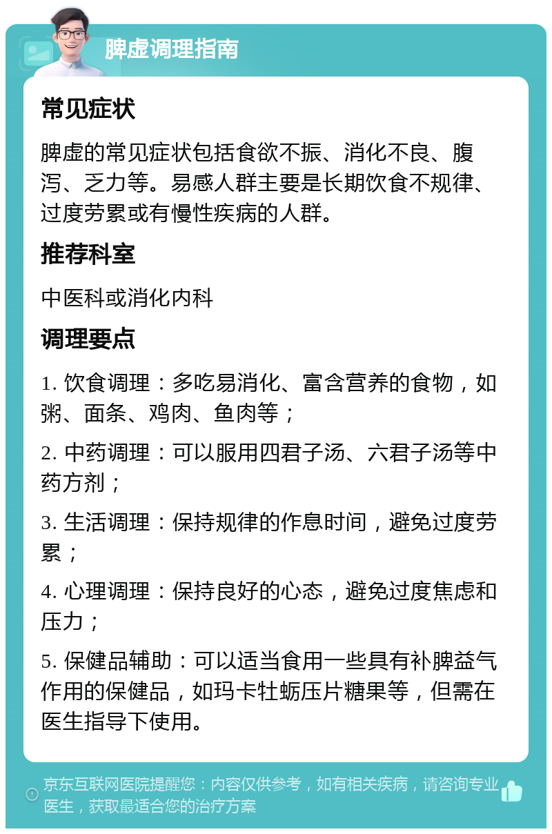 脾虚调理指南 常见症状 脾虚的常见症状包括食欲不振、消化不良、腹泻、乏力等。易感人群主要是长期饮食不规律、过度劳累或有慢性疾病的人群。 推荐科室 中医科或消化内科 调理要点 1. 饮食调理：多吃易消化、富含营养的食物，如粥、面条、鸡肉、鱼肉等； 2. 中药调理：可以服用四君子汤、六君子汤等中药方剂； 3. 生活调理：保持规律的作息时间，避免过度劳累； 4. 心理调理：保持良好的心态，避免过度焦虑和压力； 5. 保健品辅助：可以适当食用一些具有补脾益气作用的保健品，如玛卡牡蛎压片糖果等，但需在医生指导下使用。