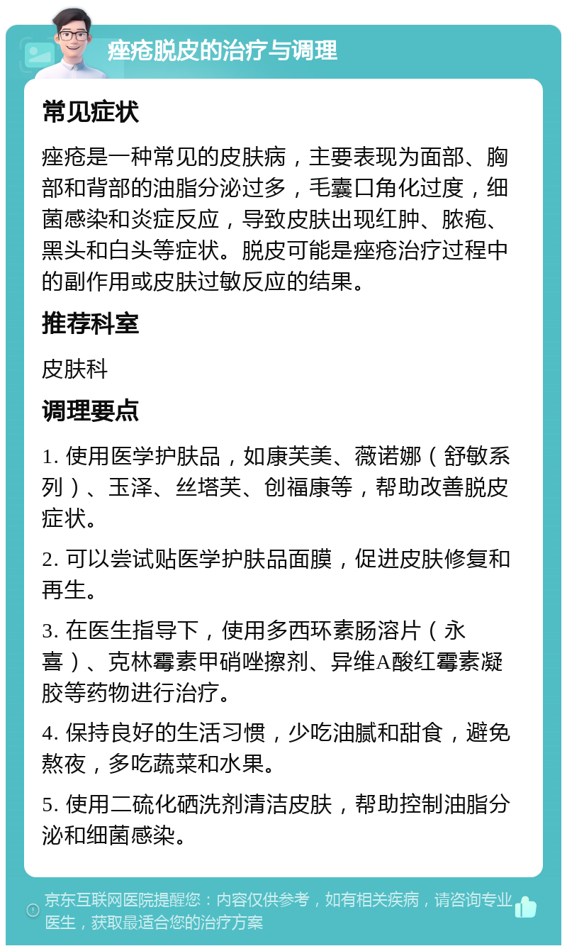 痤疮脱皮的治疗与调理 常见症状 痤疮是一种常见的皮肤病，主要表现为面部、胸部和背部的油脂分泌过多，毛囊口角化过度，细菌感染和炎症反应，导致皮肤出现红肿、脓疱、黑头和白头等症状。脱皮可能是痤疮治疗过程中的副作用或皮肤过敏反应的结果。 推荐科室 皮肤科 调理要点 1. 使用医学护肤品，如康芙美、薇诺娜（舒敏系列）、玉泽、丝塔芙、创福康等，帮助改善脱皮症状。 2. 可以尝试贴医学护肤品面膜，促进皮肤修复和再生。 3. 在医生指导下，使用多西环素肠溶片（永喜）、克林霉素甲硝唑擦剂、异维A酸红霉素凝胶等药物进行治疗。 4. 保持良好的生活习惯，少吃油腻和甜食，避免熬夜，多吃蔬菜和水果。 5. 使用二硫化硒洗剂清洁皮肤，帮助控制油脂分泌和细菌感染。