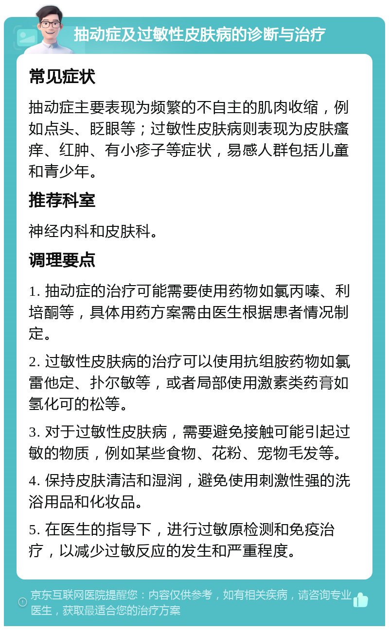 抽动症及过敏性皮肤病的诊断与治疗 常见症状 抽动症主要表现为频繁的不自主的肌肉收缩，例如点头、眨眼等；过敏性皮肤病则表现为皮肤瘙痒、红肿、有小疹子等症状，易感人群包括儿童和青少年。 推荐科室 神经内科和皮肤科。 调理要点 1. 抽动症的治疗可能需要使用药物如氯丙嗪、利培酮等，具体用药方案需由医生根据患者情况制定。 2. 过敏性皮肤病的治疗可以使用抗组胺药物如氯雷他定、扑尔敏等，或者局部使用激素类药膏如氢化可的松等。 3. 对于过敏性皮肤病，需要避免接触可能引起过敏的物质，例如某些食物、花粉、宠物毛发等。 4. 保持皮肤清洁和湿润，避免使用刺激性强的洗浴用品和化妆品。 5. 在医生的指导下，进行过敏原检测和免疫治疗，以减少过敏反应的发生和严重程度。