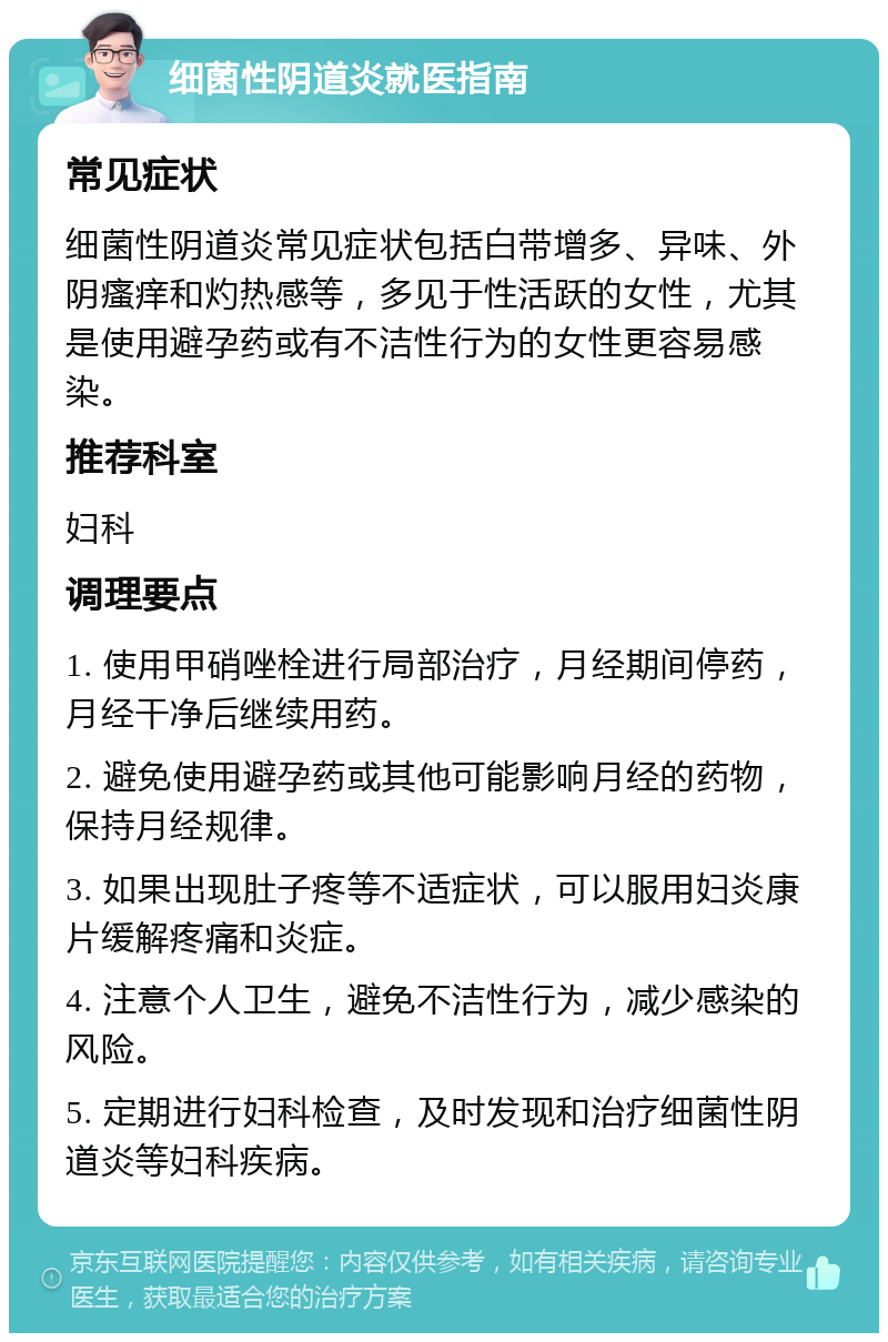 细菌性阴道炎就医指南 常见症状 细菌性阴道炎常见症状包括白带增多、异味、外阴瘙痒和灼热感等，多见于性活跃的女性，尤其是使用避孕药或有不洁性行为的女性更容易感染。 推荐科室 妇科 调理要点 1. 使用甲硝唑栓进行局部治疗，月经期间停药，月经干净后继续用药。 2. 避免使用避孕药或其他可能影响月经的药物，保持月经规律。 3. 如果出现肚子疼等不适症状，可以服用妇炎康片缓解疼痛和炎症。 4. 注意个人卫生，避免不洁性行为，减少感染的风险。 5. 定期进行妇科检查，及时发现和治疗细菌性阴道炎等妇科疾病。