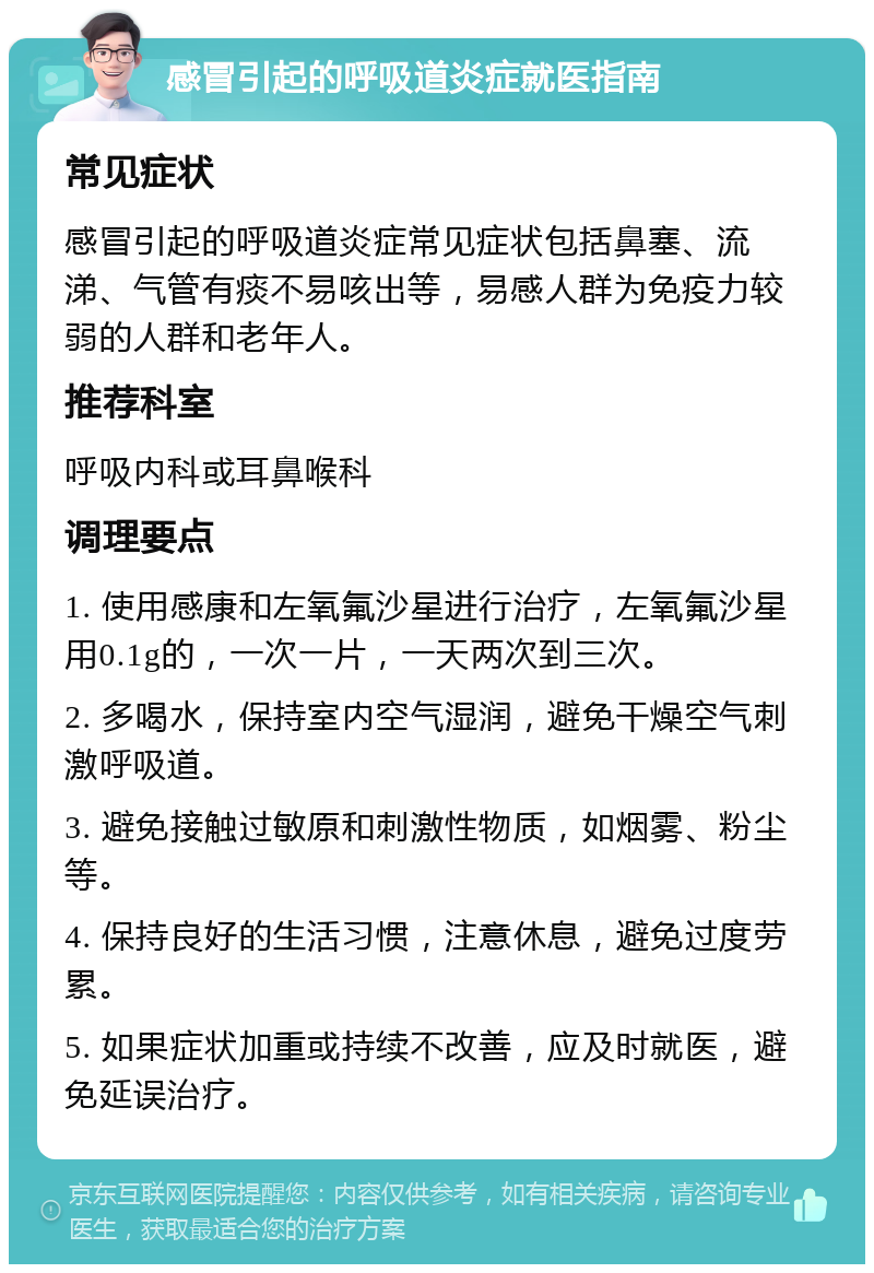 感冒引起的呼吸道炎症就医指南 常见症状 感冒引起的呼吸道炎症常见症状包括鼻塞、流涕、气管有痰不易咳出等，易感人群为免疫力较弱的人群和老年人。 推荐科室 呼吸内科或耳鼻喉科 调理要点 1. 使用感康和左氧氟沙星进行治疗，左氧氟沙星用0.1g的，一次一片，一天两次到三次。 2. 多喝水，保持室内空气湿润，避免干燥空气刺激呼吸道。 3. 避免接触过敏原和刺激性物质，如烟雾、粉尘等。 4. 保持良好的生活习惯，注意休息，避免过度劳累。 5. 如果症状加重或持续不改善，应及时就医，避免延误治疗。