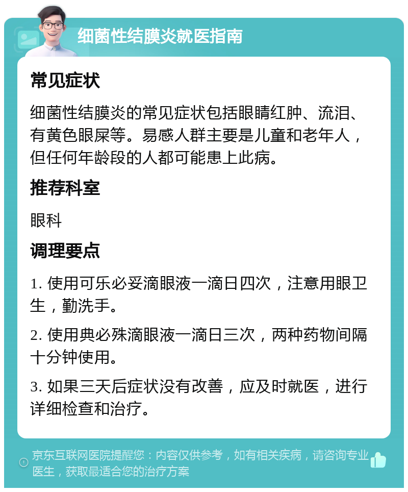 细菌性结膜炎就医指南 常见症状 细菌性结膜炎的常见症状包括眼睛红肿、流泪、有黄色眼屎等。易感人群主要是儿童和老年人，但任何年龄段的人都可能患上此病。 推荐科室 眼科 调理要点 1. 使用可乐必妥滴眼液一滴日四次，注意用眼卫生，勤洗手。 2. 使用典必殊滴眼液一滴日三次，两种药物间隔十分钟使用。 3. 如果三天后症状没有改善，应及时就医，进行详细检查和治疗。