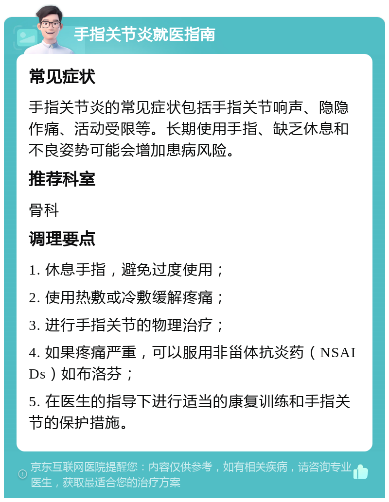 手指关节炎就医指南 常见症状 手指关节炎的常见症状包括手指关节响声、隐隐作痛、活动受限等。长期使用手指、缺乏休息和不良姿势可能会增加患病风险。 推荐科室 骨科 调理要点 1. 休息手指，避免过度使用； 2. 使用热敷或冷敷缓解疼痛； 3. 进行手指关节的物理治疗； 4. 如果疼痛严重，可以服用非甾体抗炎药（NSAIDs）如布洛芬； 5. 在医生的指导下进行适当的康复训练和手指关节的保护措施。