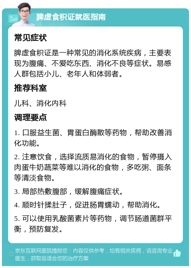 脾虚食积证就医指南 常见症状 脾虚食积证是一种常见的消化系统疾病，主要表现为腹痛、不爱吃东西、消化不良等症状。易感人群包括小儿、老年人和体弱者。 推荐科室 儿科、消化内科 调理要点 1. 口服益生菌、胃蛋白酶散等药物，帮助改善消化功能。 2. 注意饮食，选择流质易消化的食物，暂停摄入肉蛋牛奶蔬菜等难以消化的食物，多吃粥、面条等清淡食物。 3. 局部热敷腹部，缓解腹痛症状。 4. 顺时针揉肚子，促进肠胃蠕动，帮助消化。 5. 可以使用乳酸菌素片等药物，调节肠道菌群平衡，预防复发。