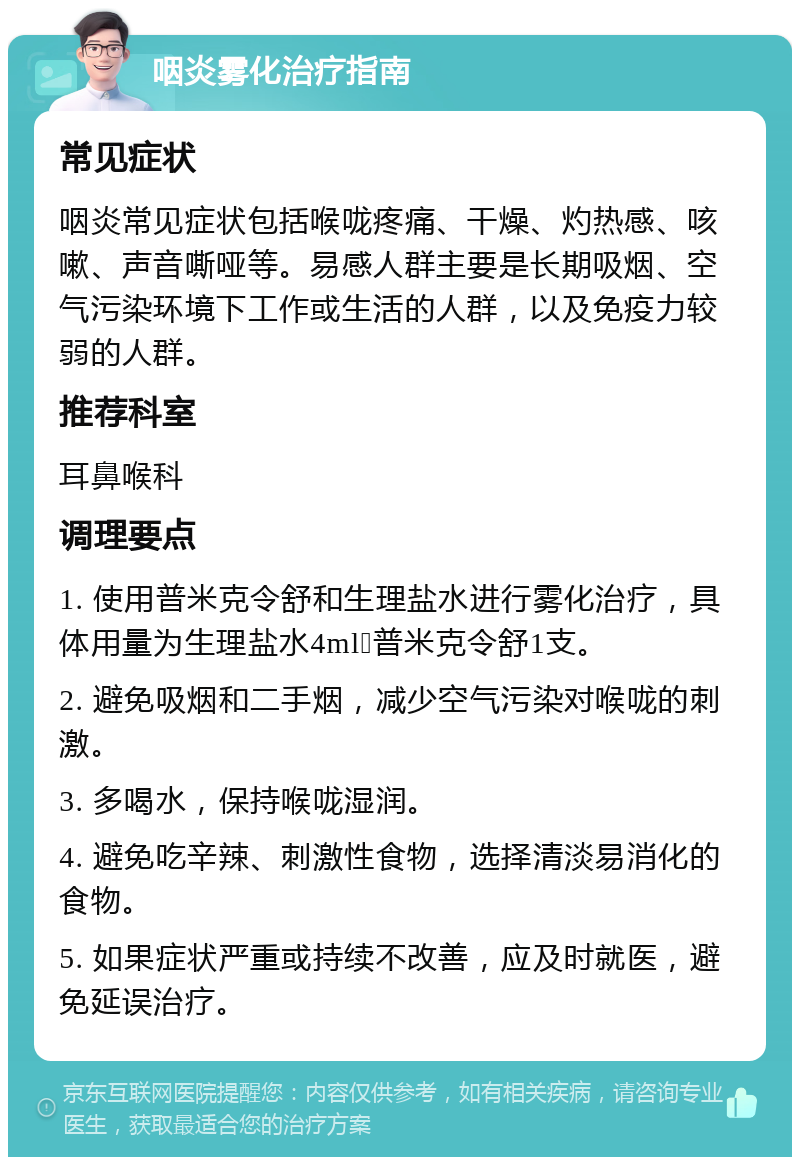 咽炎雾化治疗指南 常见症状 咽炎常见症状包括喉咙疼痛、干燥、灼热感、咳嗽、声音嘶哑等。易感人群主要是长期吸烟、空气污染环境下工作或生活的人群，以及免疫力较弱的人群。 推荐科室 耳鼻喉科 调理要点 1. 使用普米克令舒和生理盐水进行雾化治疗，具体用量为生理盐水4ml➕普米克令舒1支。 2. 避免吸烟和二手烟，减少空气污染对喉咙的刺激。 3. 多喝水，保持喉咙湿润。 4. 避免吃辛辣、刺激性食物，选择清淡易消化的食物。 5. 如果症状严重或持续不改善，应及时就医，避免延误治疗。