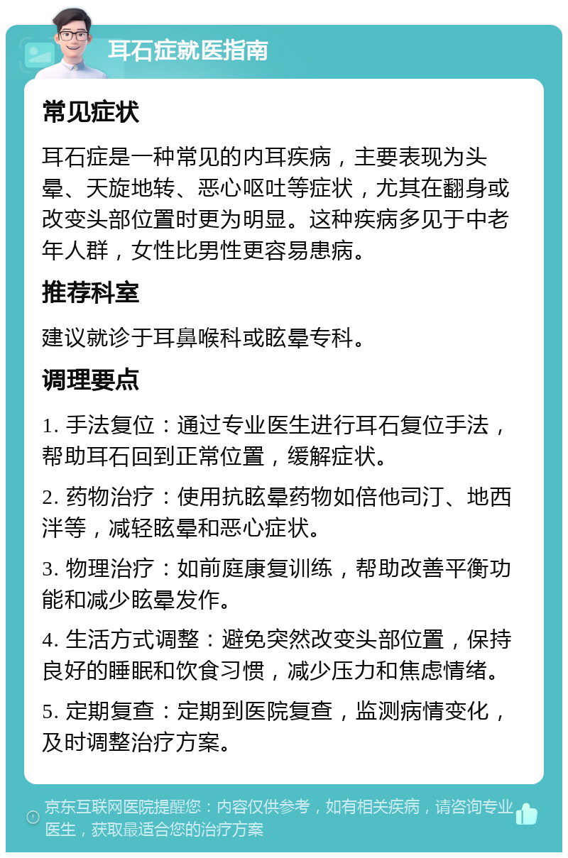 耳石症就医指南 常见症状 耳石症是一种常见的内耳疾病，主要表现为头晕、天旋地转、恶心呕吐等症状，尤其在翻身或改变头部位置时更为明显。这种疾病多见于中老年人群，女性比男性更容易患病。 推荐科室 建议就诊于耳鼻喉科或眩晕专科。 调理要点 1. 手法复位：通过专业医生进行耳石复位手法，帮助耳石回到正常位置，缓解症状。 2. 药物治疗：使用抗眩晕药物如倍他司汀、地西泮等，减轻眩晕和恶心症状。 3. 物理治疗：如前庭康复训练，帮助改善平衡功能和减少眩晕发作。 4. 生活方式调整：避免突然改变头部位置，保持良好的睡眠和饮食习惯，减少压力和焦虑情绪。 5. 定期复查：定期到医院复查，监测病情变化，及时调整治疗方案。