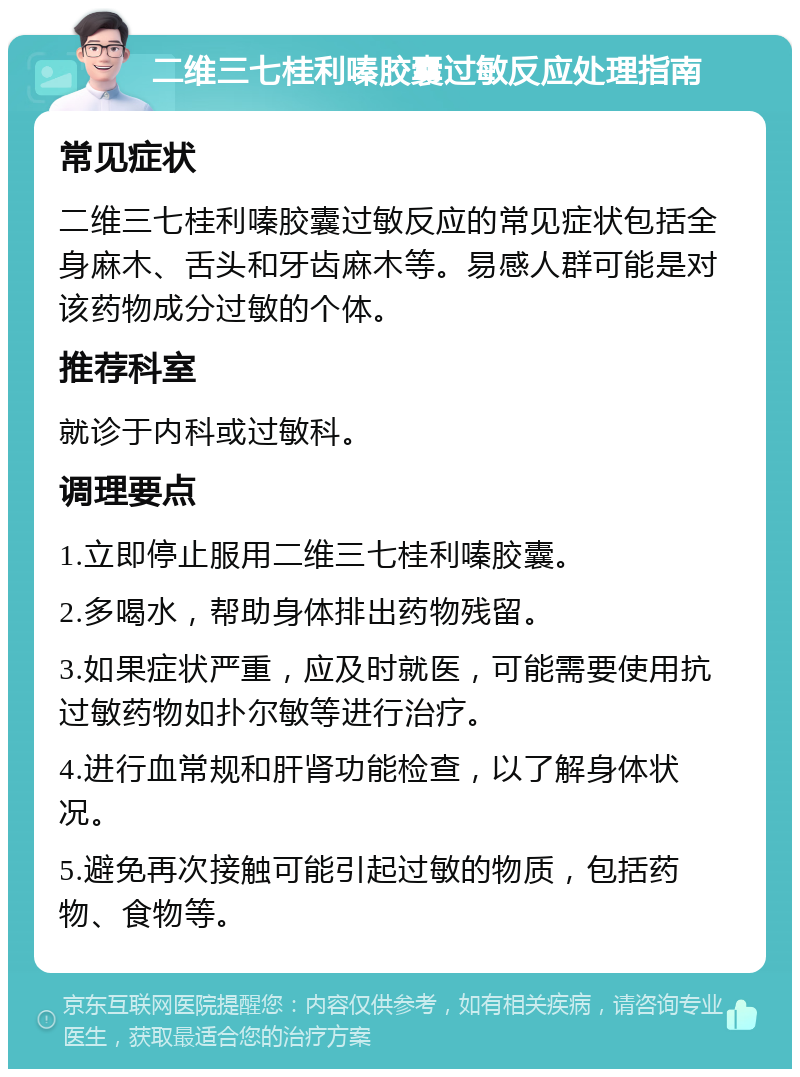 二维三七桂利嗪胶囊过敏反应处理指南 常见症状 二维三七桂利嗪胶囊过敏反应的常见症状包括全身麻木、舌头和牙齿麻木等。易感人群可能是对该药物成分过敏的个体。 推荐科室 就诊于内科或过敏科。 调理要点 1.立即停止服用二维三七桂利嗪胶囊。 2.多喝水，帮助身体排出药物残留。 3.如果症状严重，应及时就医，可能需要使用抗过敏药物如扑尔敏等进行治疗。 4.进行血常规和肝肾功能检查，以了解身体状况。 5.避免再次接触可能引起过敏的物质，包括药物、食物等。