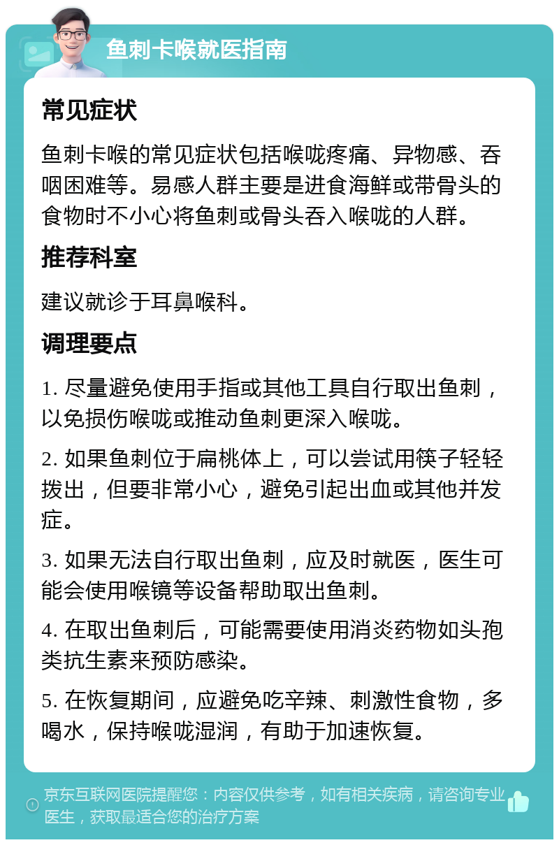 鱼刺卡喉就医指南 常见症状 鱼刺卡喉的常见症状包括喉咙疼痛、异物感、吞咽困难等。易感人群主要是进食海鲜或带骨头的食物时不小心将鱼刺或骨头吞入喉咙的人群。 推荐科室 建议就诊于耳鼻喉科。 调理要点 1. 尽量避免使用手指或其他工具自行取出鱼刺，以免损伤喉咙或推动鱼刺更深入喉咙。 2. 如果鱼刺位于扁桃体上，可以尝试用筷子轻轻拨出，但要非常小心，避免引起出血或其他并发症。 3. 如果无法自行取出鱼刺，应及时就医，医生可能会使用喉镜等设备帮助取出鱼刺。 4. 在取出鱼刺后，可能需要使用消炎药物如头孢类抗生素来预防感染。 5. 在恢复期间，应避免吃辛辣、刺激性食物，多喝水，保持喉咙湿润，有助于加速恢复。