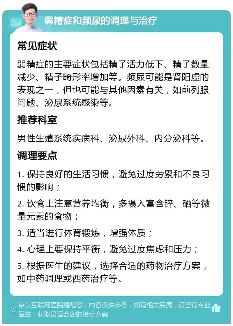 弱精症和频尿的调理与治疗 常见症状 弱精症的主要症状包括精子活力低下、精子数量减少、精子畸形率增加等。频尿可能是肾阳虚的表现之一，但也可能与其他因素有关，如前列腺问题、泌尿系统感染等。 推荐科室 男性生殖系统疾病科、泌尿外科、内分泌科等。 调理要点 1. 保持良好的生活习惯，避免过度劳累和不良习惯的影响； 2. 饮食上注意营养均衡，多摄入富含锌、硒等微量元素的食物； 3. 适当进行体育锻炼，增强体质； 4. 心理上要保持平衡，避免过度焦虑和压力； 5. 根据医生的建议，选择合适的药物治疗方案，如中药调理或西药治疗等。