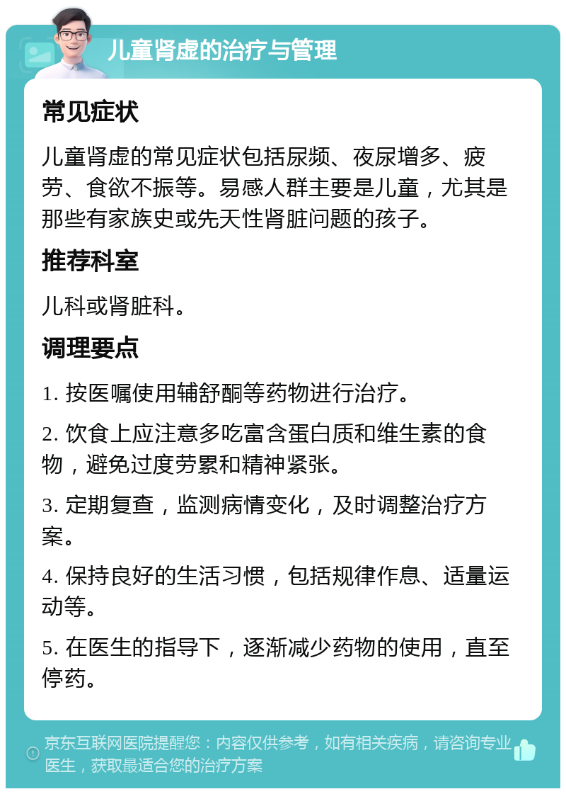 儿童肾虚的治疗与管理 常见症状 儿童肾虚的常见症状包括尿频、夜尿增多、疲劳、食欲不振等。易感人群主要是儿童，尤其是那些有家族史或先天性肾脏问题的孩子。 推荐科室 儿科或肾脏科。 调理要点 1. 按医嘱使用辅舒酮等药物进行治疗。 2. 饮食上应注意多吃富含蛋白质和维生素的食物，避免过度劳累和精神紧张。 3. 定期复查，监测病情变化，及时调整治疗方案。 4. 保持良好的生活习惯，包括规律作息、适量运动等。 5. 在医生的指导下，逐渐减少药物的使用，直至停药。