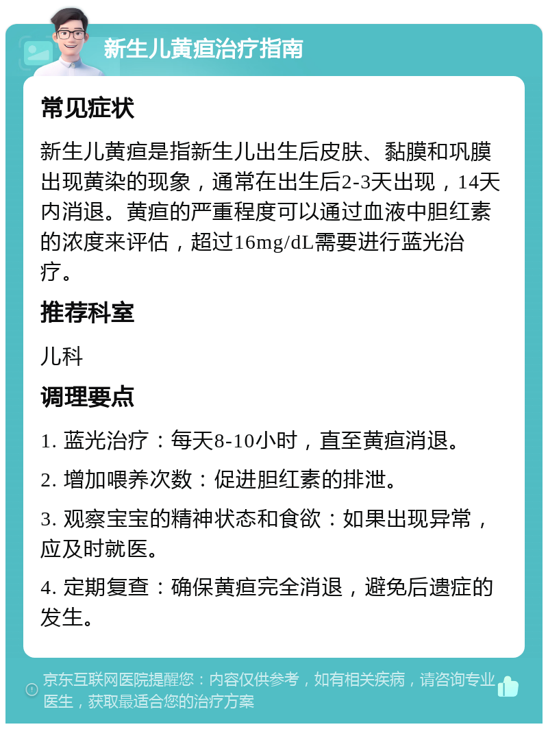 新生儿黄疸治疗指南 常见症状 新生儿黄疸是指新生儿出生后皮肤、黏膜和巩膜出现黄染的现象，通常在出生后2-3天出现，14天内消退。黄疸的严重程度可以通过血液中胆红素的浓度来评估，超过16mg/dL需要进行蓝光治疗。 推荐科室 儿科 调理要点 1. 蓝光治疗：每天8-10小时，直至黄疸消退。 2. 增加喂养次数：促进胆红素的排泄。 3. 观察宝宝的精神状态和食欲：如果出现异常，应及时就医。 4. 定期复查：确保黄疸完全消退，避免后遗症的发生。